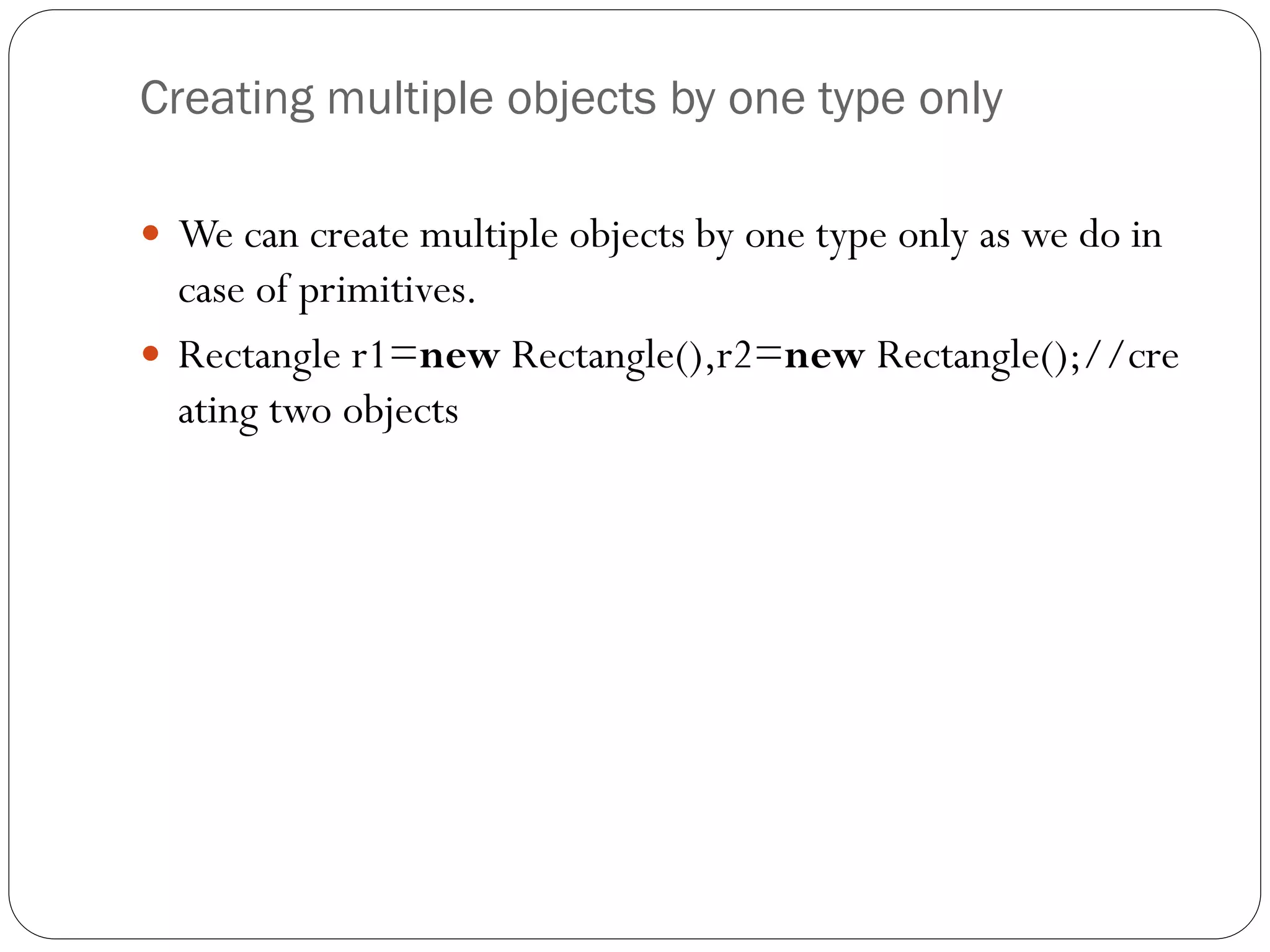 Creating multiple objects by one type only
 We can create multiple objects by one type only as we do in
case of primitives.
 Rectangle r1=new Rectangle(),r2=new Rectangle();//cre
ating two objects
 