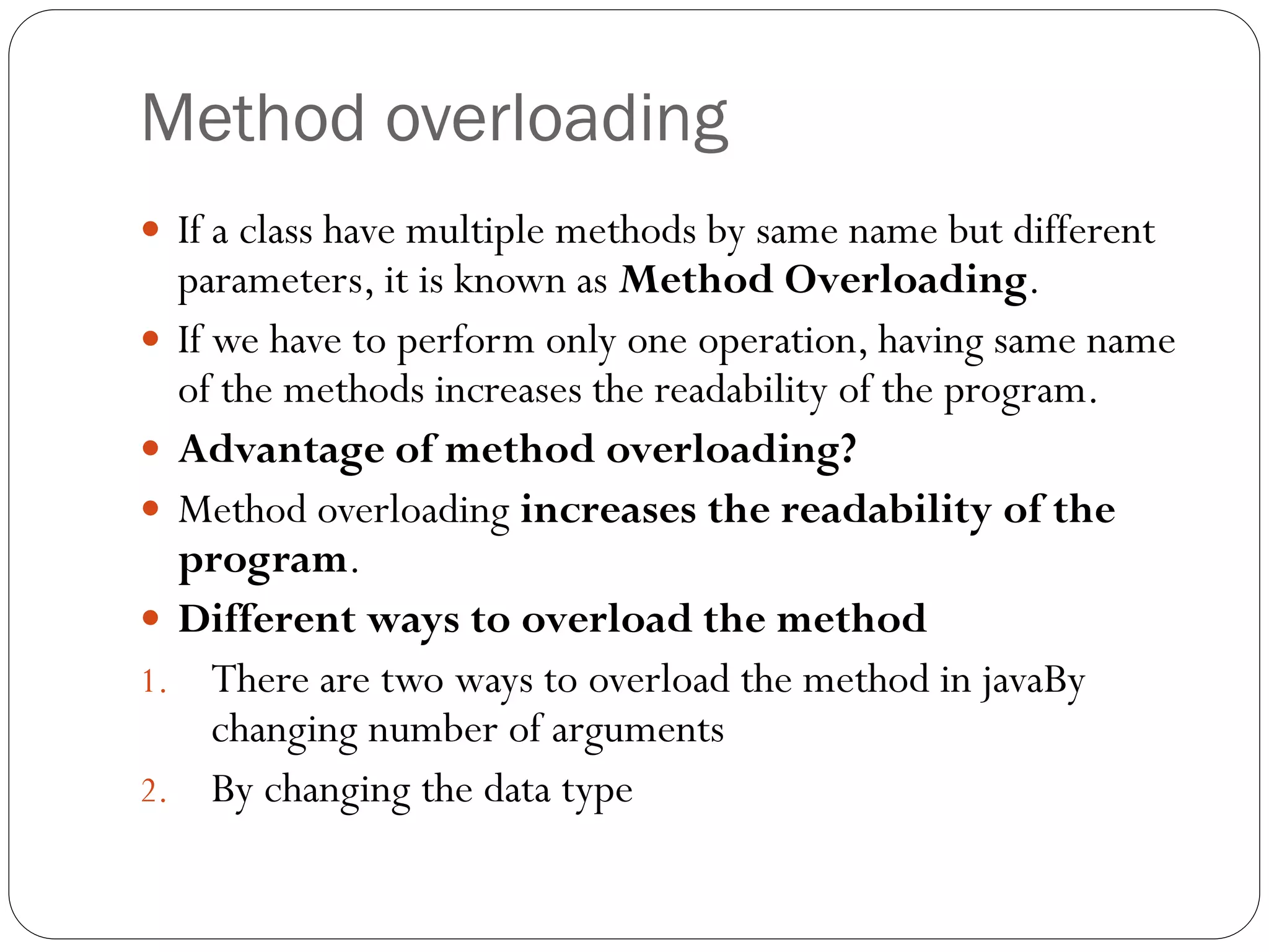Method overloading
 If a class have multiple methods by same name but different
parameters, it is known as Method Overloading.
 If we have to perform only one operation, having same name
of the methods increases the readability of the program.
 Advantage of method overloading?
 Method overloading increases the readability of the
program.
 Different ways to overload the method
1. There are two ways to overload the method in javaBy
changing number of arguments
2. By changing the data type
 