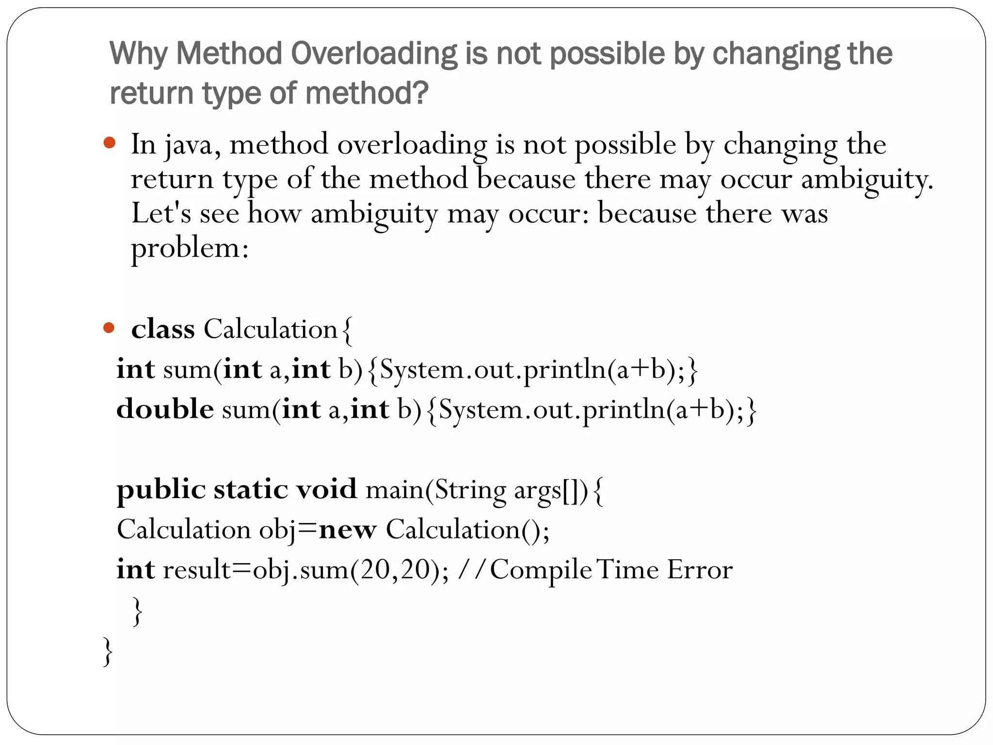 Why Method Overloading is not possible by changing the
return type of method?
 In java, method overloading is not possible by changing the
return type of the method because there may occur ambiguity.
Let's see how ambiguity may occur: because there was
problem:
 class Calculation{
int sum(int a,int b){System.out.println(a+b);}
double sum(int a,int b){System.out.println(a+b);}
public static void main(String args[]){
Calculation obj=new Calculation();
int result=obj.sum(20,20); //CompileTime Error
}
}
 
