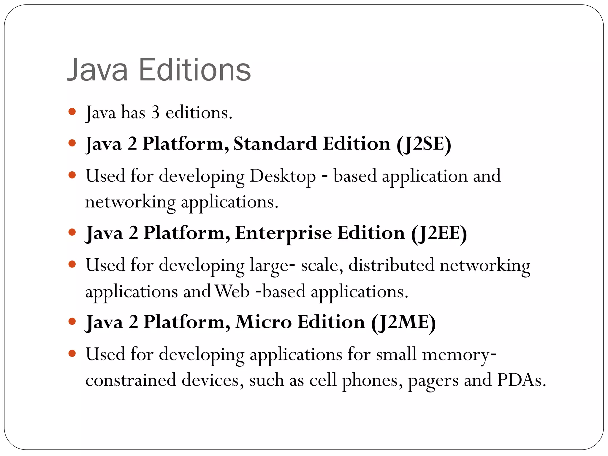 Java Editions
 Java has 3 editions.
 Java 2 Platform, Standard Edition (J2SE)
 Used for developing Desktop ‐ based application and
networking applications.
 Java 2 Platform, Enterprise Edition (J2EE)
 Used for developing large‐ scale, distributed networking
applications andWeb ‐based applications.
 Java 2 Platform, Micro Edition (J2ME)
 Used for developing applications for small memory‐
constrained devices, such as cell phones, pagers and PDAs.
 