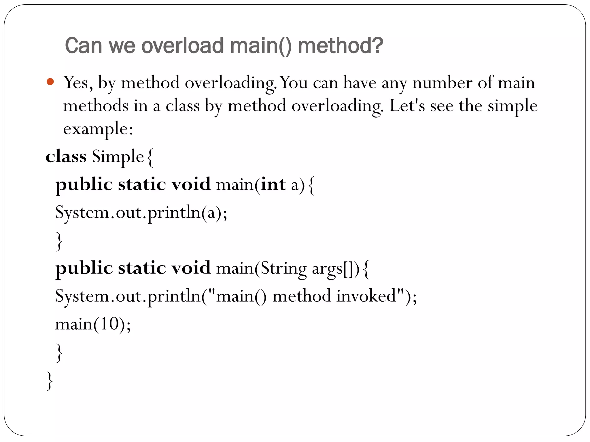 Can we overload main() method?
 Yes, by method overloading.You can have any number of main
methods in a class by method overloading. Let's see the simple
example:
class Simple{
public static void main(int a){
System.out.println(a);
}
public static void main(String args[]){
System.out.println("main() method invoked");
main(10);
}
}
 