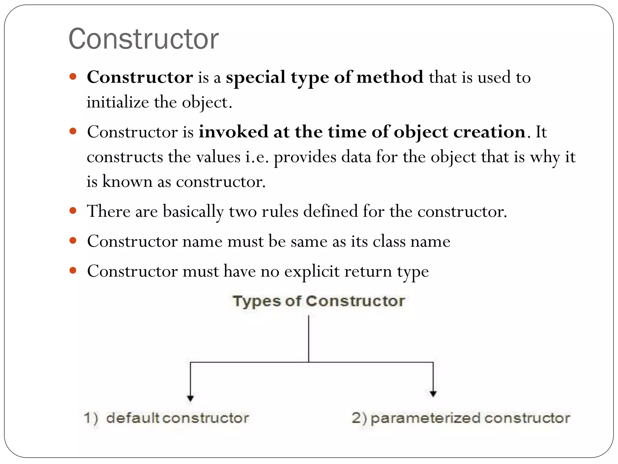 Constructor
 Constructor is a special type of method that is used to
initialize the object.
 Constructor is invoked at the time of object creation. It
constructs the values i.e. provides data for the object that is why it
is known as constructor.
 There are basically two rules defined for the constructor.
 Constructor name must be same as its class name
 Constructor must have no explicit return type
 