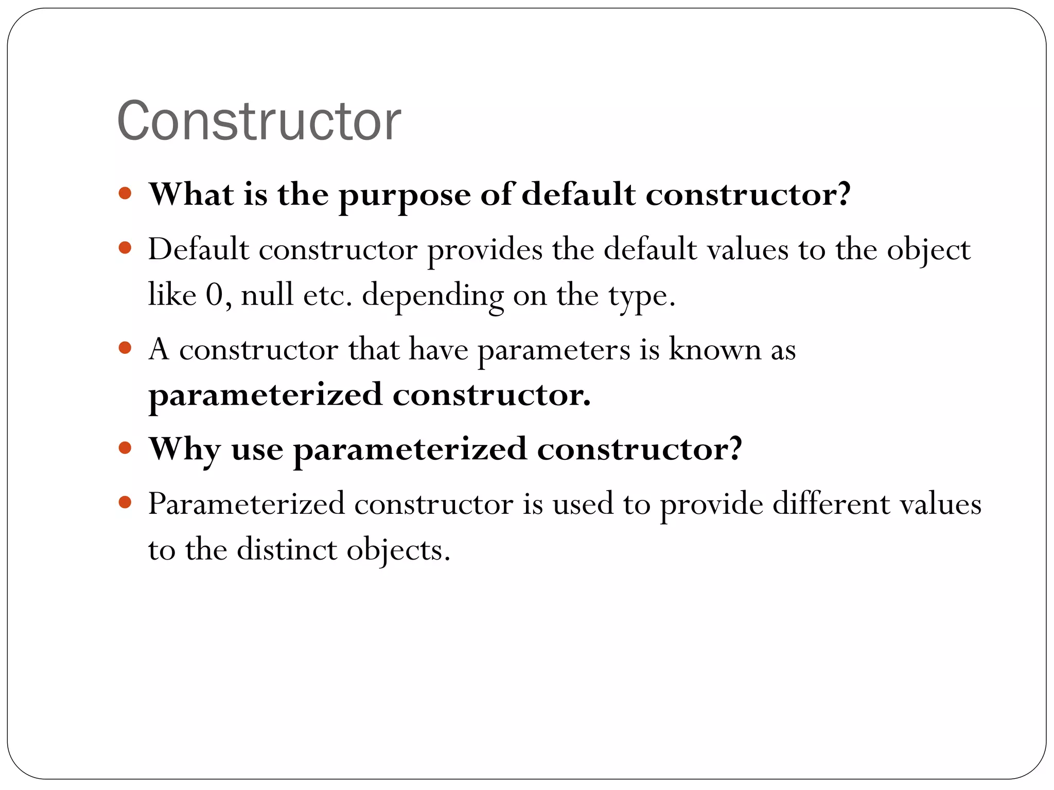 Constructor
 What is the purpose of default constructor?
 Default constructor provides the default values to the object
like 0, null etc. depending on the type.
 A constructor that have parameters is known as
parameterized constructor.
 Why use parameterized constructor?
 Parameterized constructor is used to provide different values
to the distinct objects.
 