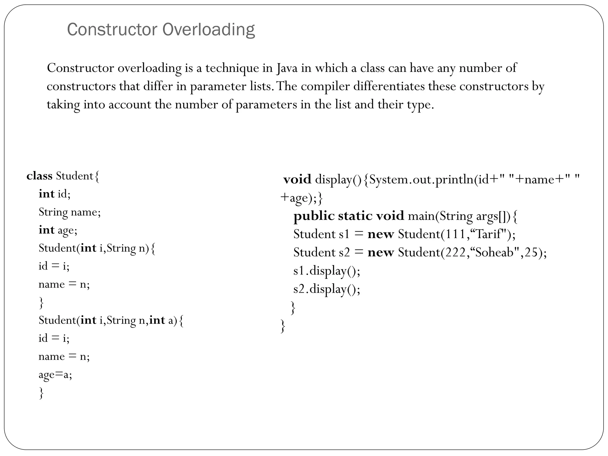 Constructor Overloading
class Student{
int id;
String name;
int age;
Student(int i,String n){
id = i;
name = n;
}
Student(int i,String n,int a){
id = i;
name = n;
age=a;
}
void display(){System.out.println(id+" "+name+" "
+age);}
public static void main(String args[]){
Student s1 = new Student(111,“Tarif");
Student s2 = new Student(222,“Soheab",25);
s1.display();
s2.display();
}
}
Constructor overloading is a technique in Java in which a class can have any number of
constructors that differ in parameter lists.The compiler differentiates these constructors by
taking into account the number of parameters in the list and their type.
 