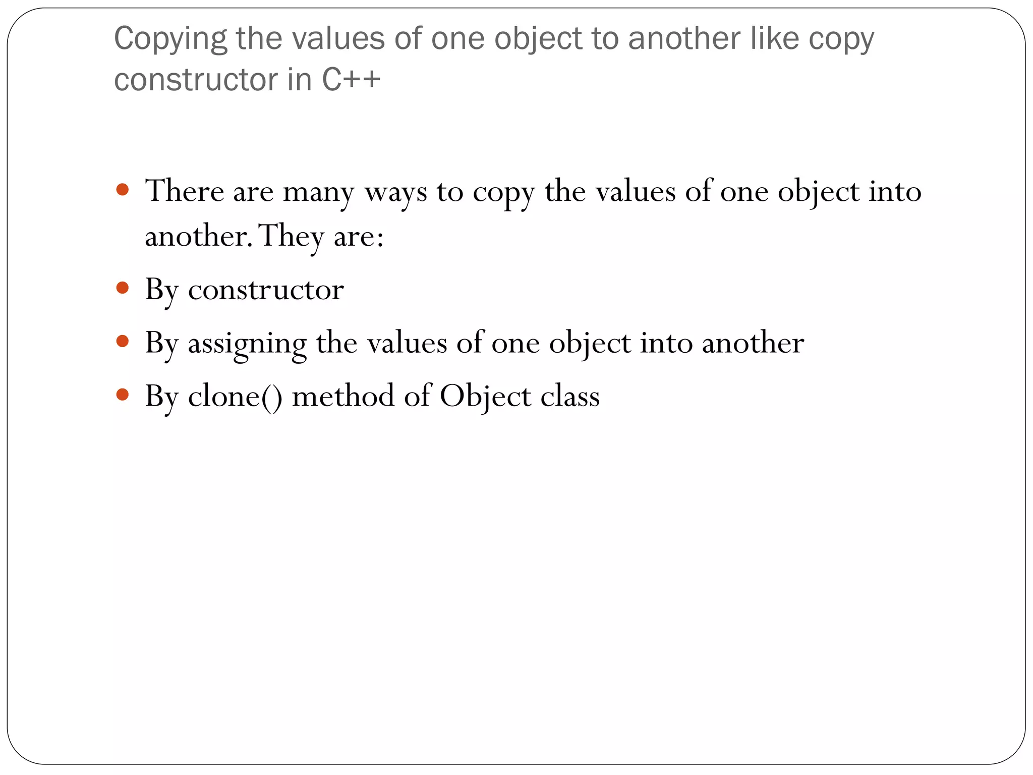 Copying the values of one object to another like copy
constructor in C++
 There are many ways to copy the values of one object into
another.They are:
 By constructor
 By assigning the values of one object into another
 By clone() method of Object class
 