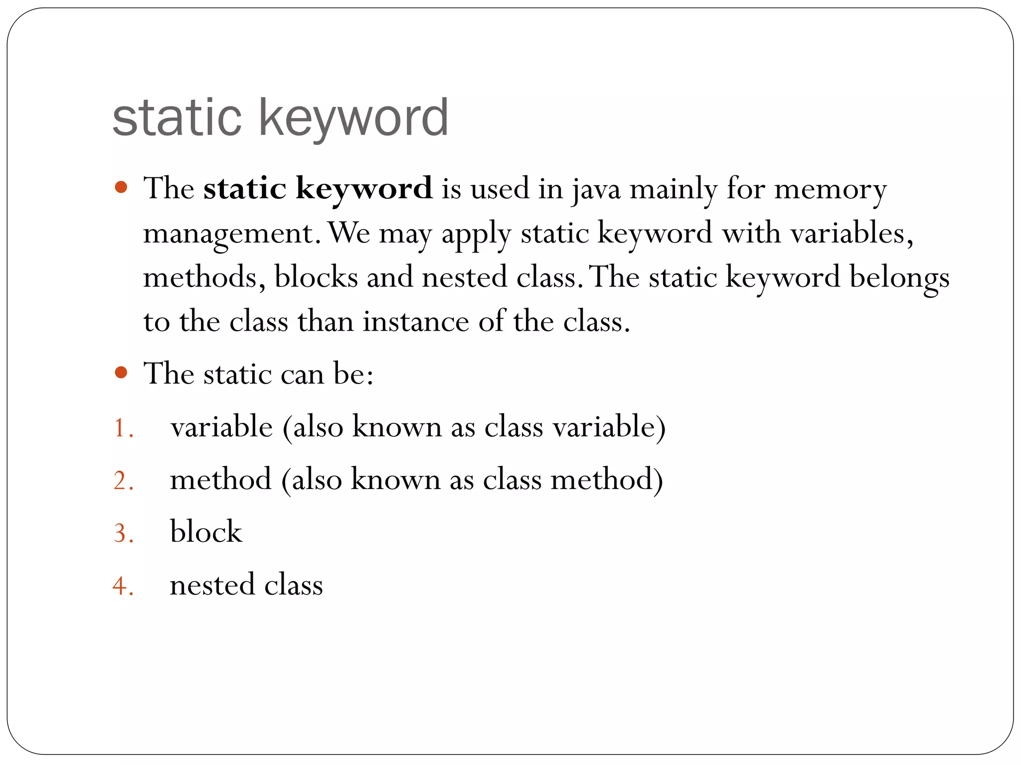 static keyword
 The static keyword is used in java mainly for memory
management.We may apply static keyword with variables,
methods, blocks and nested class.The static keyword belongs
to the class than instance of the class.
 The static can be:
1. variable (also known as class variable)
2. method (also known as class method)
3. block
4. nested class
 