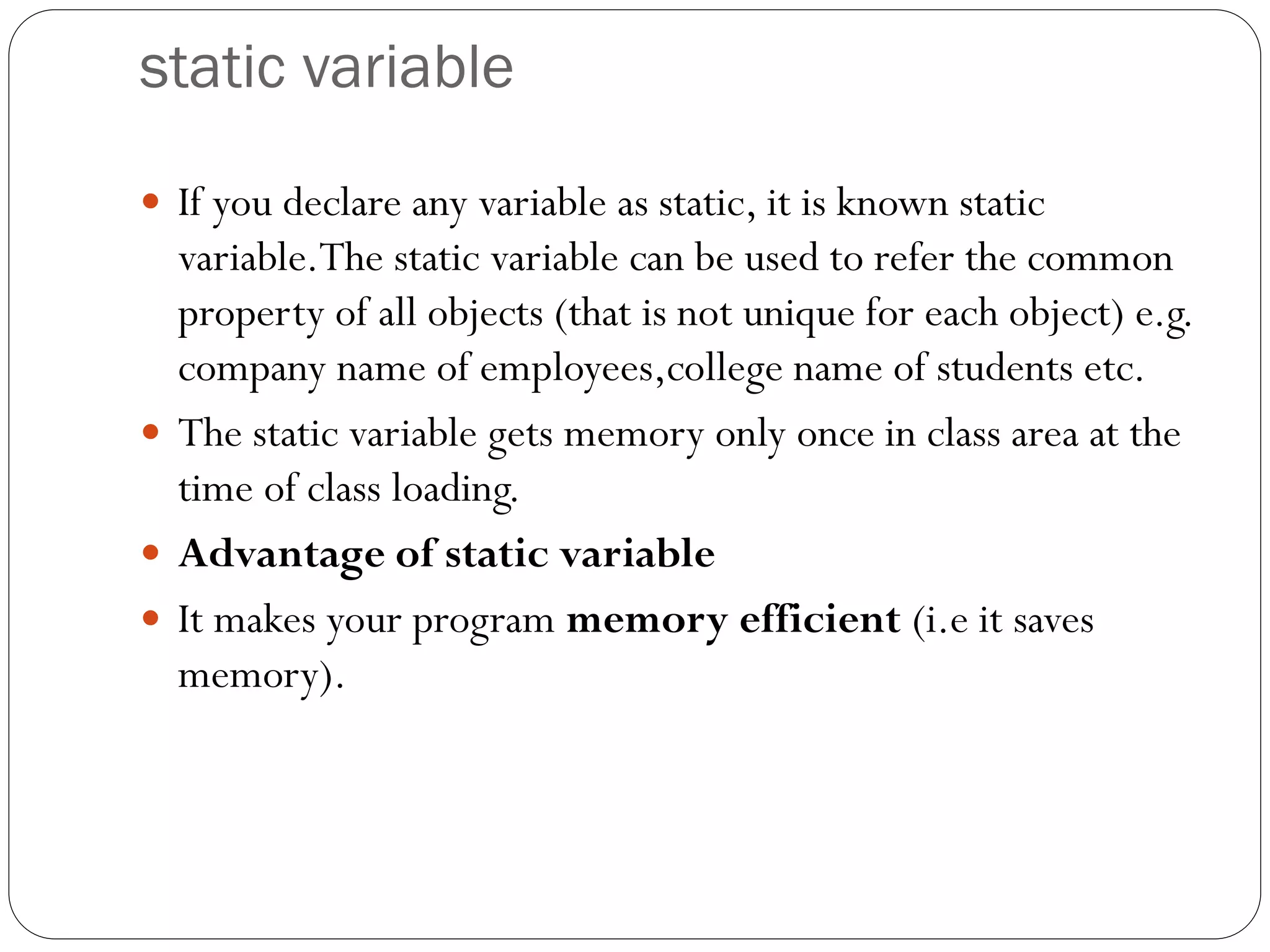 static variable
 If you declare any variable as static, it is known static
variable.The static variable can be used to refer the common
property of all objects (that is not unique for each object) e.g.
company name of employees,college name of students etc.
 The static variable gets memory only once in class area at the
time of class loading.
 Advantage of static variable
 It makes your program memory efficient (i.e it saves
memory).
 