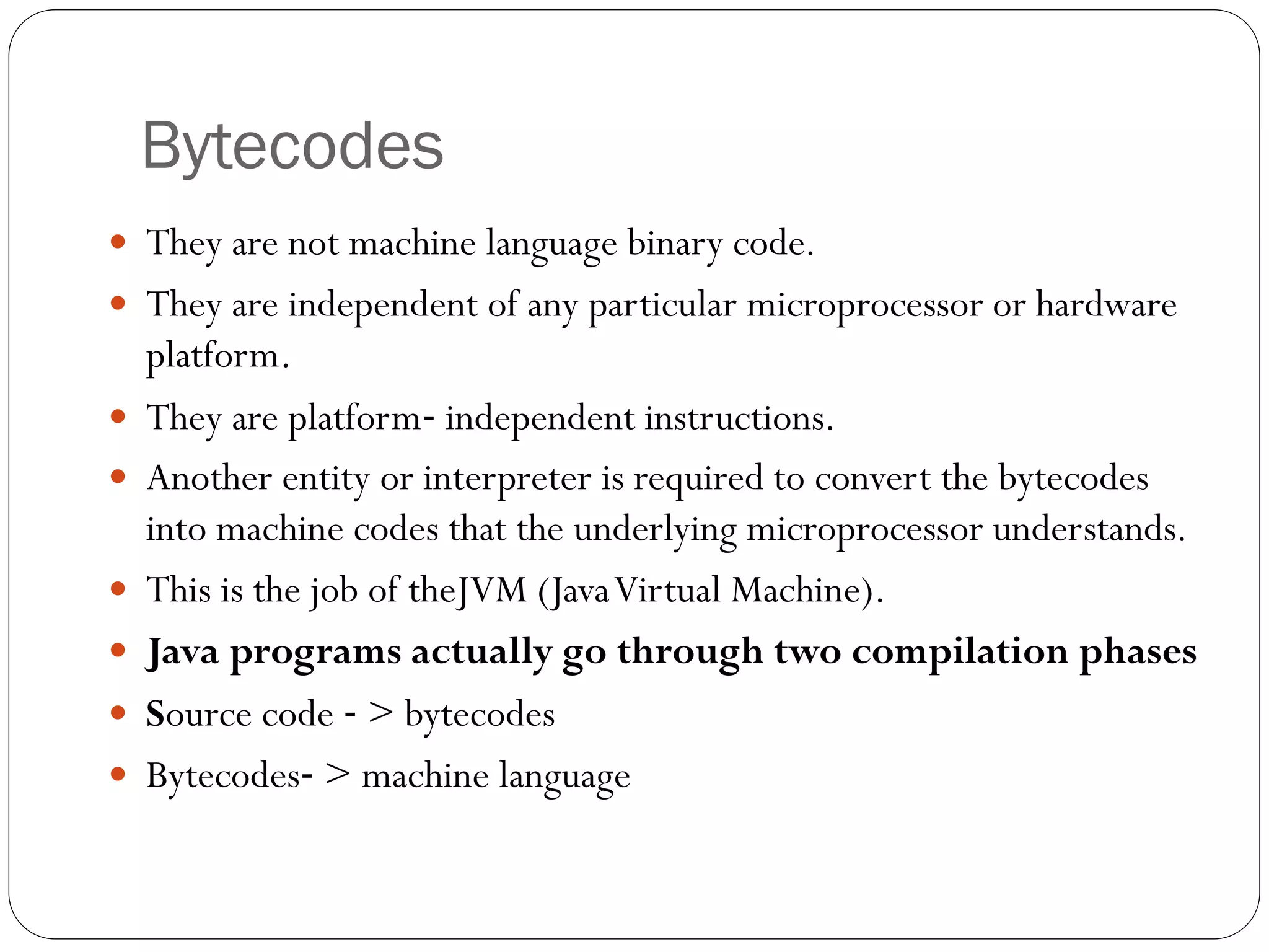 Bytecodes
 They are not machine language binary code.
 They are independent of any particular microprocessor or hardware
platform.
 They are platform‐ independent instructions.
 Another entity or interpreter is required to convert the bytecodes
into machine codes that the underlying microprocessor understands.
 This is the job of theJVM (JavaVirtual Machine).
 Java programs actually go through two compilation phases
 Source code ‐ > bytecodes
 Bytecodes‐ > machine language
 