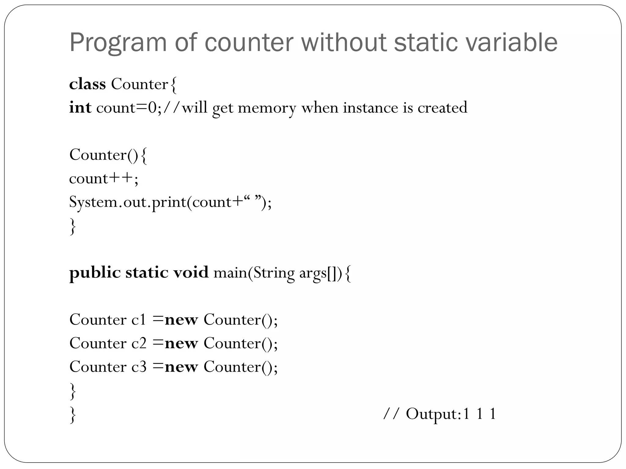 Program of counter without static variable
class Counter{
int count=0;//will get memory when instance is created
Counter(){
count++;
System.out.print(count+“ ”);
}
public static void main(String args[]){
Counter c1 =new Counter();
Counter c2 =new Counter();
Counter c3 =new Counter();
}
} // Output:1 1 1
 
