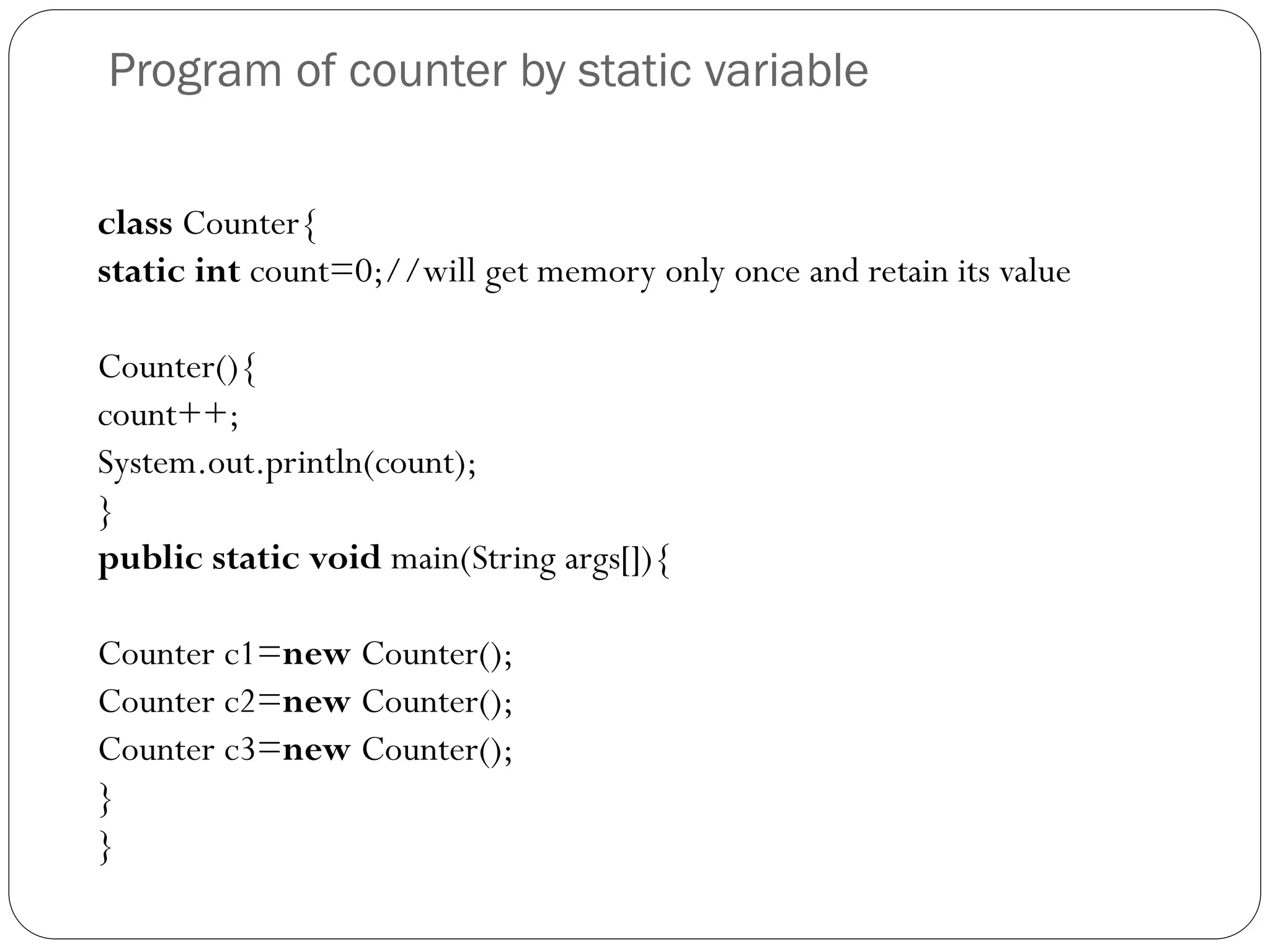 Program of counter by static variable
class Counter{
static int count=0;//will get memory only once and retain its value
Counter(){
count++;
System.out.println(count);
}
public static void main(String args[]){
Counter c1=new Counter();
Counter c2=new Counter();
Counter c3=new Counter();
}
}
 