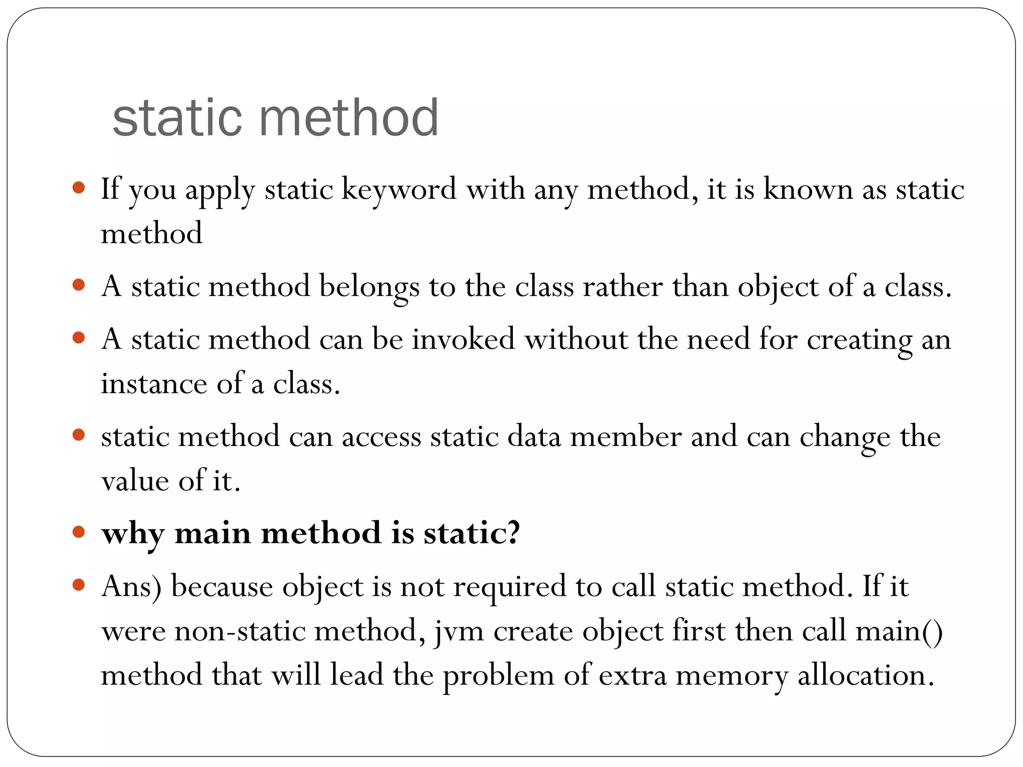 static method
 If you apply static keyword with any method, it is known as static
method
 A static method belongs to the class rather than object of a class.
 A static method can be invoked without the need for creating an
instance of a class.
 static method can access static data member and can change the
value of it.
 why main method is static?
 Ans) because object is not required to call static method. If it
were non-static method, jvm create object first then call main()
method that will lead the problem of extra memory allocation.
 