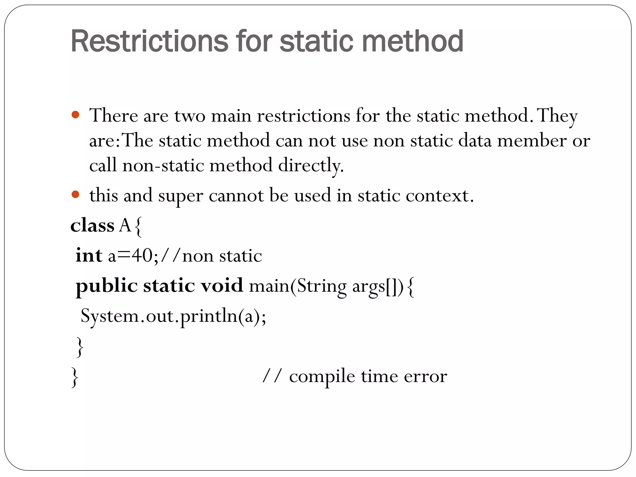 Restrictions for static method
 There are two main restrictions for the static method.They
are:The static method can not use non static data member or
call non-static method directly.
 this and super cannot be used in static context.
class A{
int a=40;//non static
public static void main(String args[]){
System.out.println(a);
}
} // compile time error
 