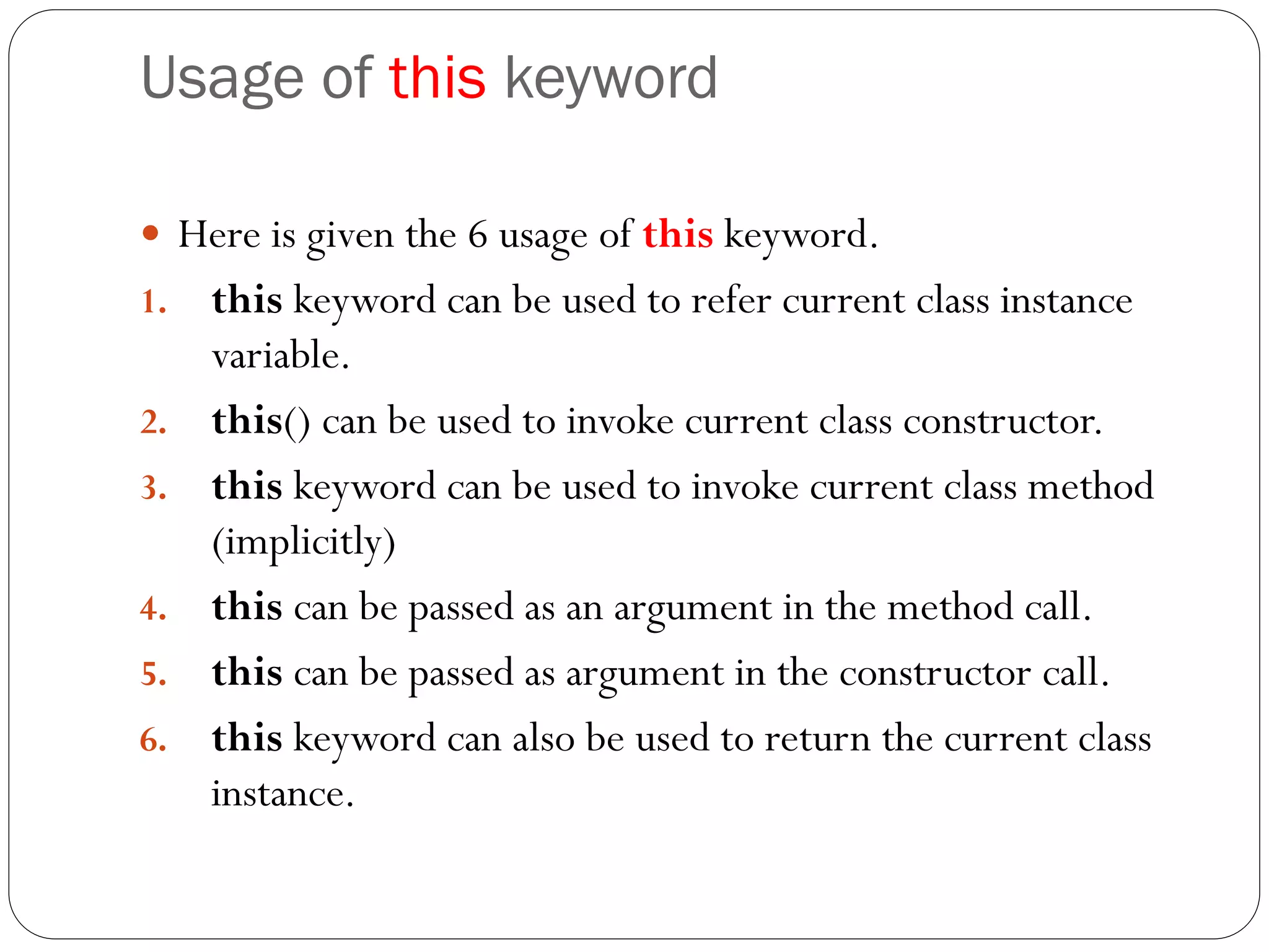 Usage of this keyword
 Here is given the 6 usage of this keyword.
1. this keyword can be used to refer current class instance
variable.
2. this() can be used to invoke current class constructor.
3. this keyword can be used to invoke current class method
(implicitly)
4. this can be passed as an argument in the method call.
5. this can be passed as argument in the constructor call.
6. this keyword can also be used to return the current class
instance.
 