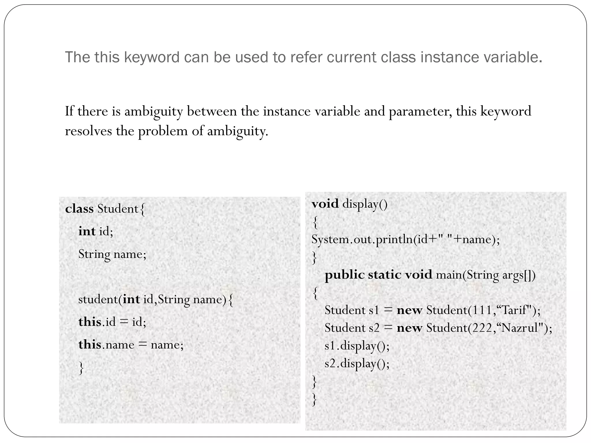 The this keyword can be used to refer current class instance variable.
class Student{
int id;
String name;
student(int id,String name){
this.id = id;
this.name = name;
}
void display()
{
System.out.println(id+" "+name);
}
public static void main(String args[])
{
Student s1 = new Student(111,“Tarif");
Student s2 = new Student(222,“Nazrul");
s1.display();
s2.display();
}
}
If there is ambiguity between the instance variable and parameter, this keyword
resolves the problem of ambiguity.
 