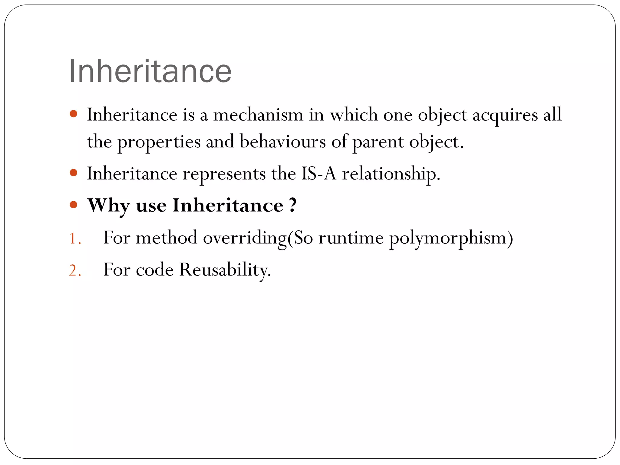 Inheritance
 Inheritance is a mechanism in which one object acquires all
the properties and behaviours of parent object.
 Inheritance represents the IS-A relationship.
 Why use Inheritance ?
1. For method overriding(So runtime polymorphism)
2. For code Reusability.
 