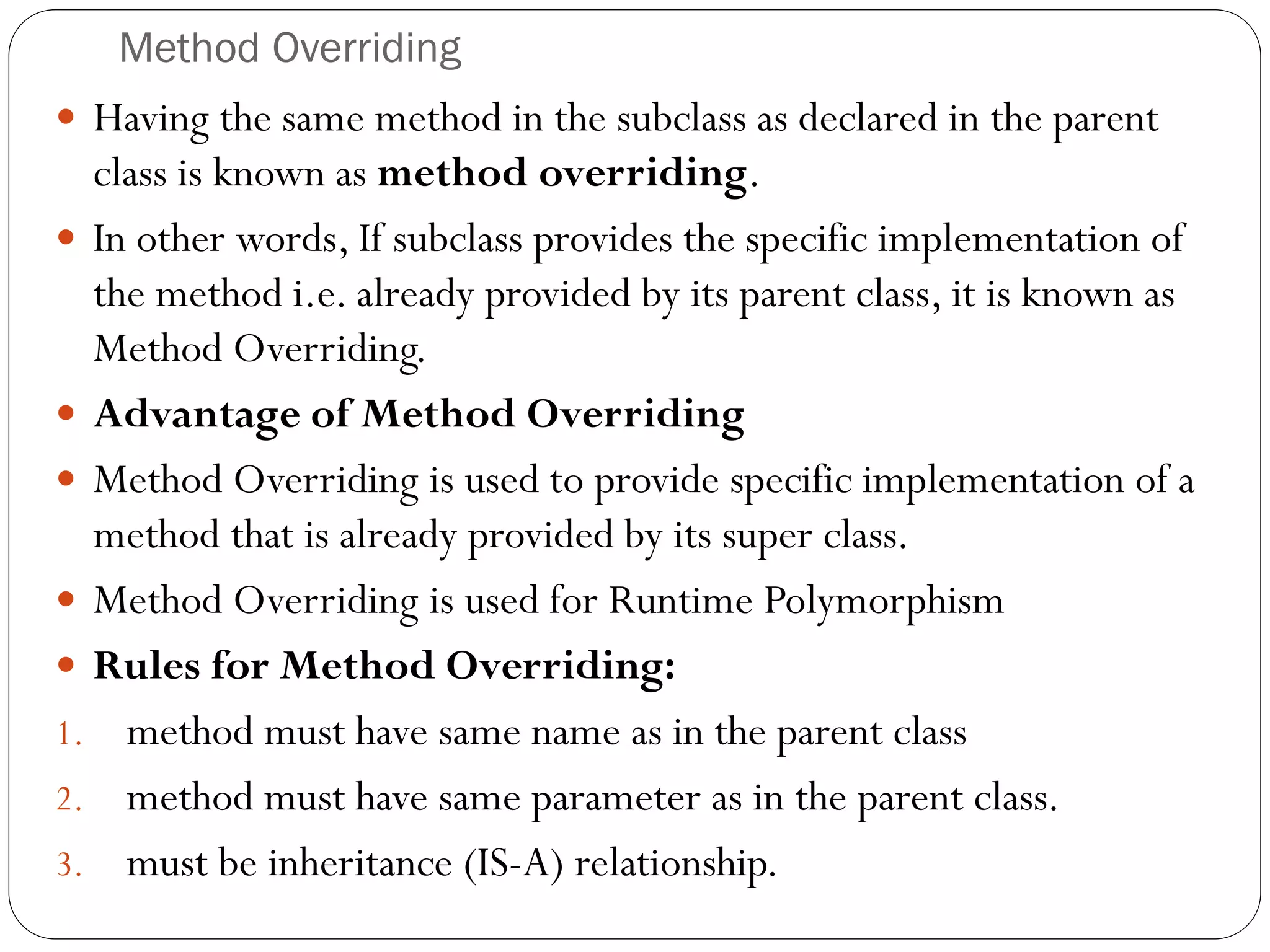 Method Overriding
 Having the same method in the subclass as declared in the parent
class is known as method overriding.
 In other words, If subclass provides the specific implementation of
the method i.e. already provided by its parent class, it is known as
Method Overriding.
 Advantage of Method Overriding
 Method Overriding is used to provide specific implementation of a
method that is already provided by its super class.
 Method Overriding is used for Runtime Polymorphism
 Rules for Method Overriding:
1. method must have same name as in the parent class
2. method must have same parameter as in the parent class.
3. must be inheritance (IS-A) relationship.
 