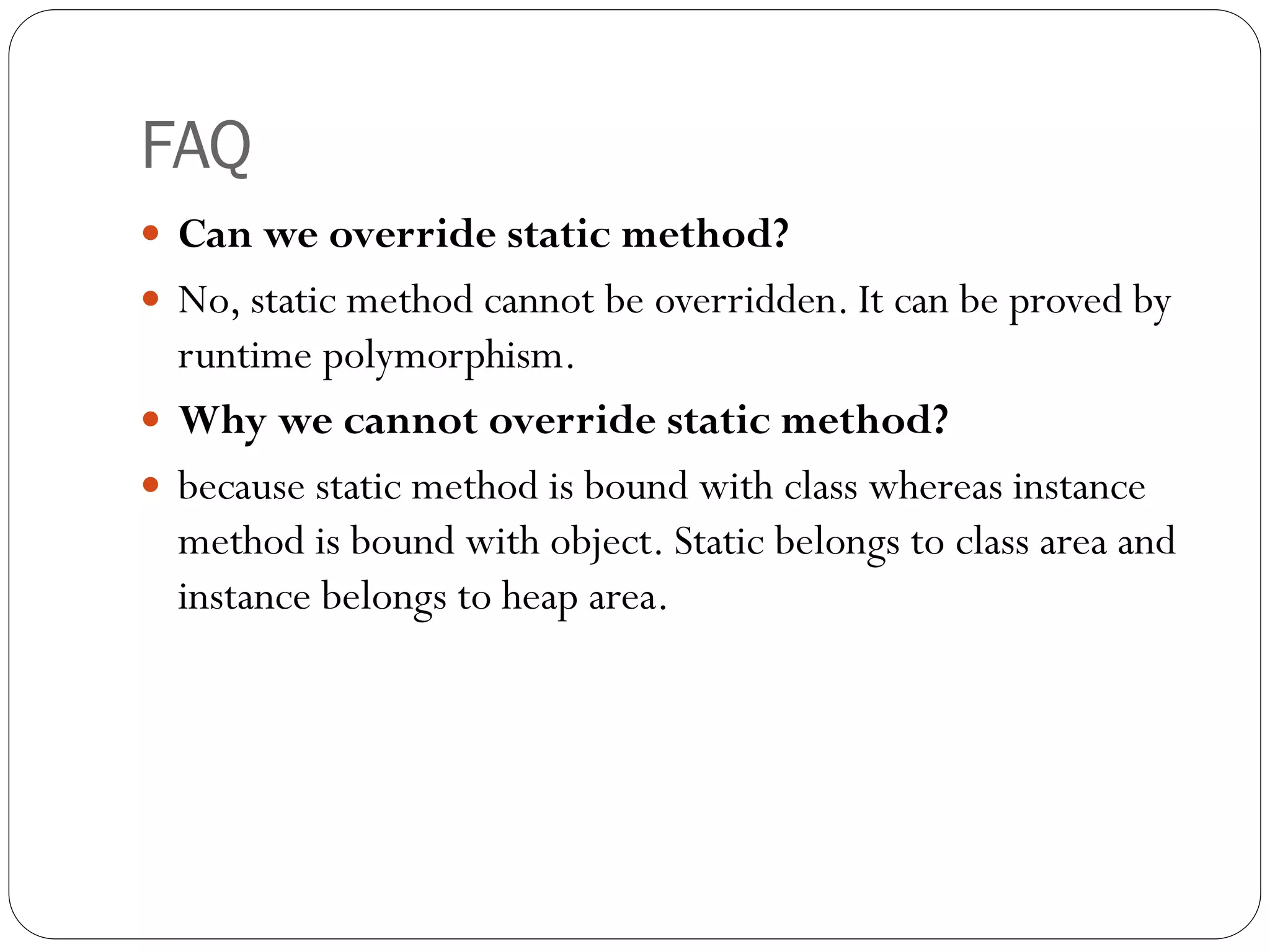 FAQ
 Can we override static method?
 No, static method cannot be overridden. It can be proved by
runtime polymorphism.
 Why we cannot override static method?
 because static method is bound with class whereas instance
method is bound with object. Static belongs to class area and
instance belongs to heap area.
 