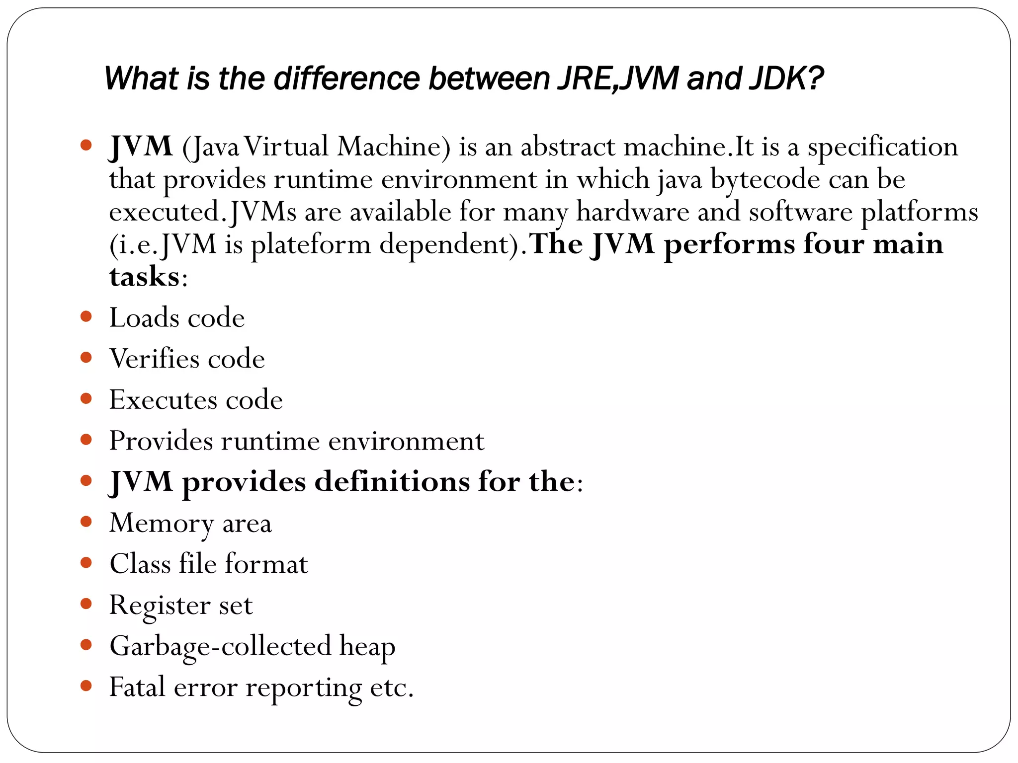 What is the difference between JRE,JVM and JDK?
 JVM (JavaVirtual Machine) is an abstract machine.It is a specification
that provides runtime environment in which java bytecode can be
executed.JVMs are available for many hardware and software platforms
(i.e.JVM is plateform dependent).The JVM performs four main
tasks:
 Loads code
 Verifies code
 Executes code
 Provides runtime environment
 JVM provides definitions for the:
 Memory area
 Class file format
 Register set
 Garbage-collected heap
 Fatal error reporting etc.
 