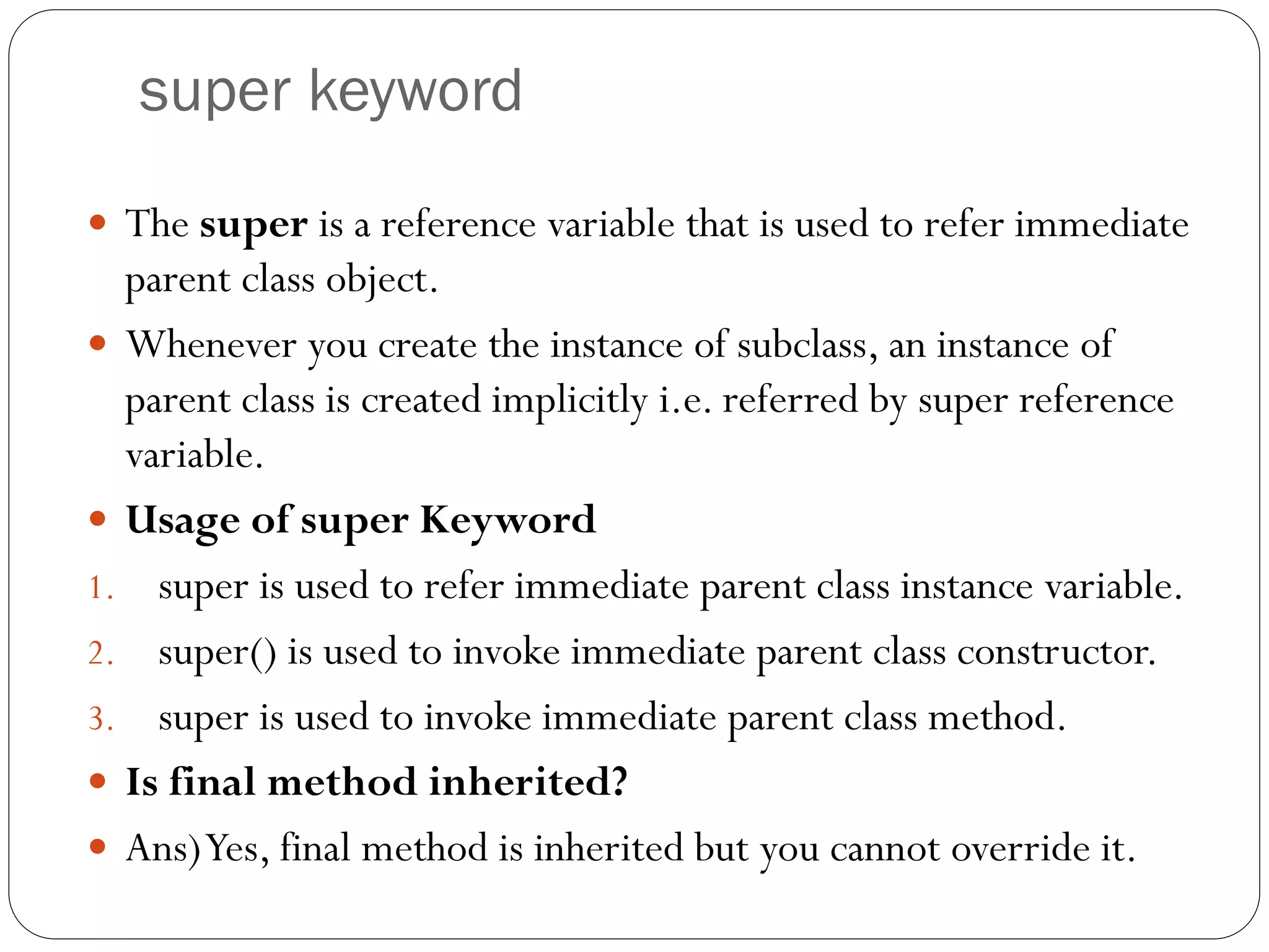 super keyword
 The super is a reference variable that is used to refer immediate
parent class object.
 Whenever you create the instance of subclass, an instance of
parent class is created implicitly i.e. referred by super reference
variable.
 Usage of super Keyword
1. super is used to refer immediate parent class instance variable.
2. super() is used to invoke immediate parent class constructor.
3. super is used to invoke immediate parent class method.
 Is final method inherited?
 Ans)Yes, final method is inherited but you cannot override it.
 