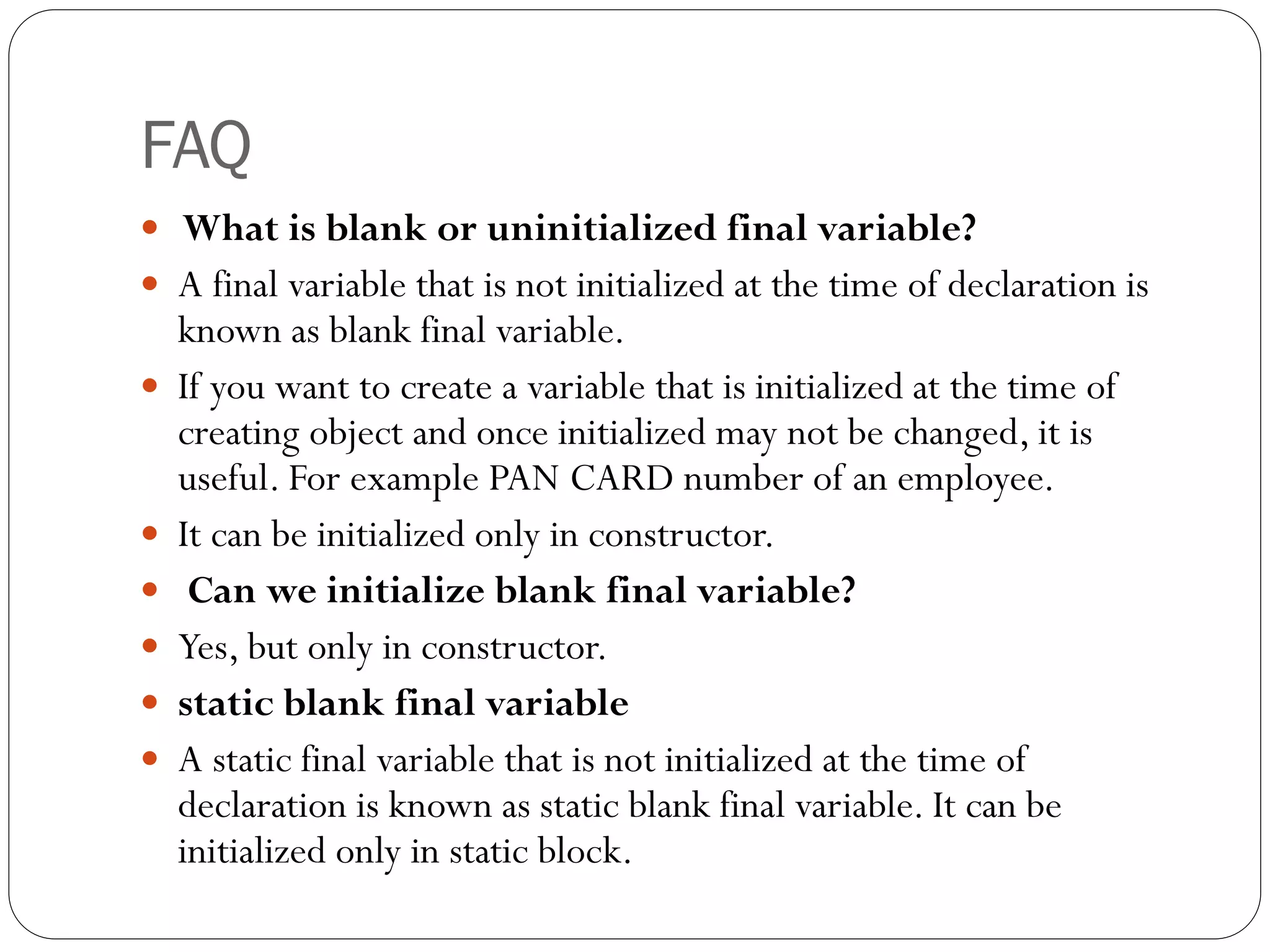 FAQ
 What is blank or uninitialized final variable?
 A final variable that is not initialized at the time of declaration is
known as blank final variable.
 If you want to create a variable that is initialized at the time of
creating object and once initialized may not be changed, it is
useful. For example PAN CARD number of an employee.
 It can be initialized only in constructor.
 Can we initialize blank final variable?
 Yes, but only in constructor.
 static blank final variable
 A static final variable that is not initialized at the time of
declaration is known as static blank final variable. It can be
initialized only in static block.
 