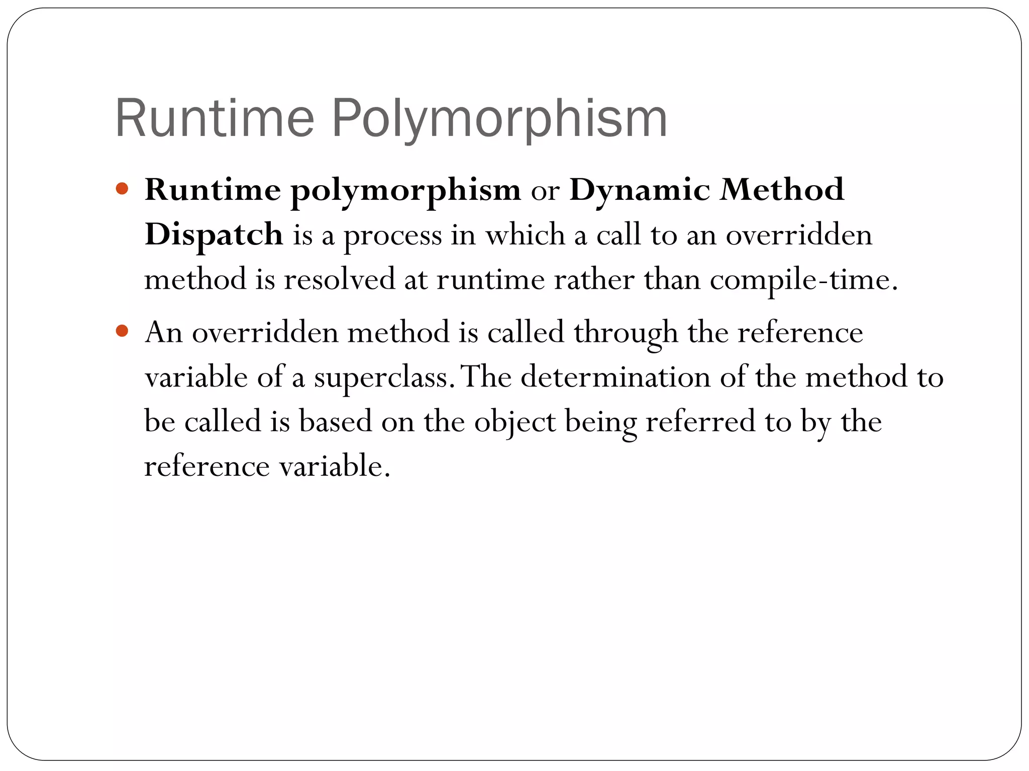 Runtime Polymorphism
 Runtime polymorphism or Dynamic Method
Dispatch is a process in which a call to an overridden
method is resolved at runtime rather than compile-time.
 An overridden method is called through the reference
variable of a superclass.The determination of the method to
be called is based on the object being referred to by the
reference variable.
 