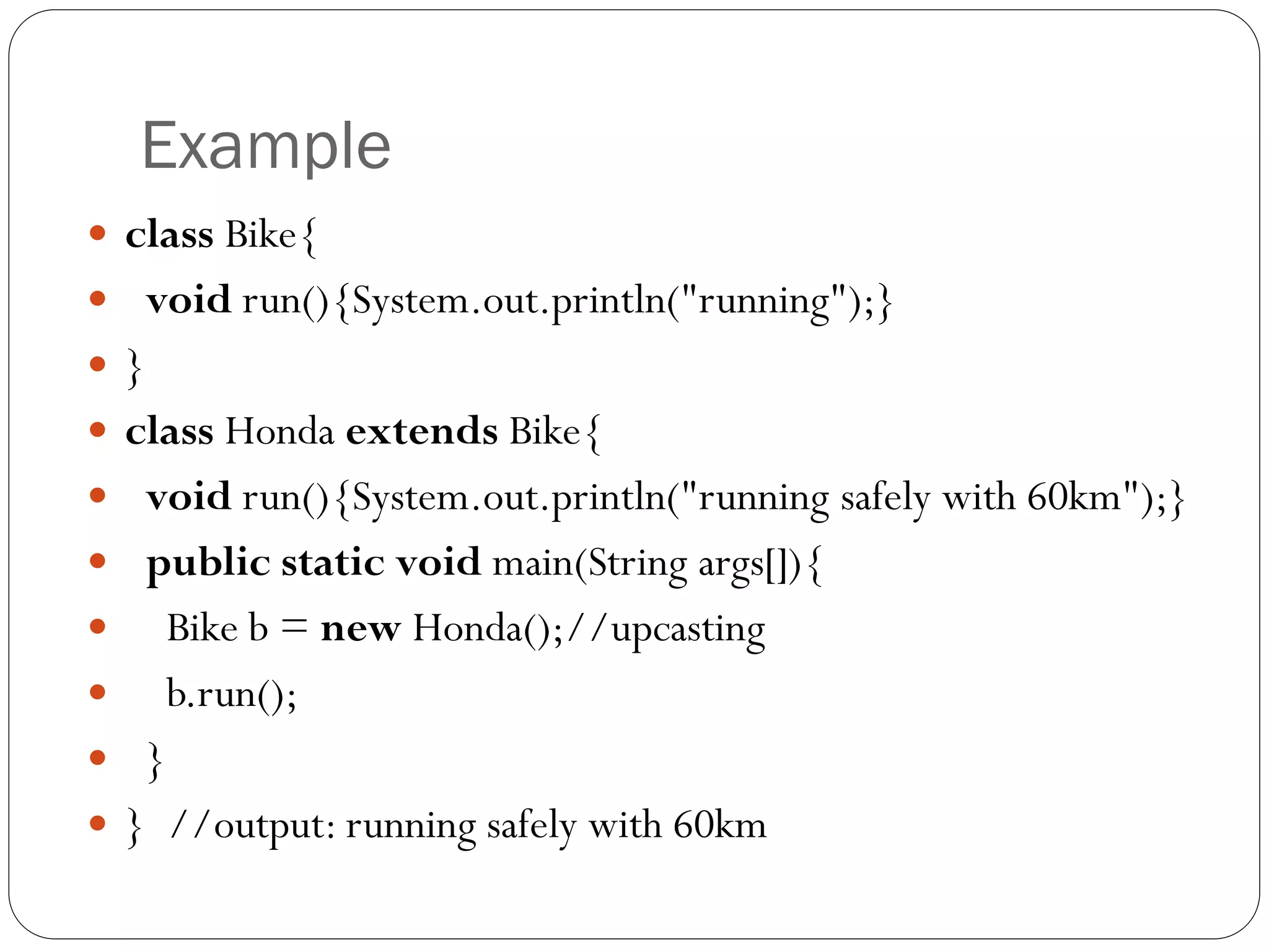 Example
 class Bike{
 void run(){System.out.println("running");}
 }
 class Honda extends Bike{
 void run(){System.out.println("running safely with 60km");}
 public static void main(String args[]){
 Bike b = new Honda();//upcasting
 b.run();
 }
 } //output: running safely with 60km
 