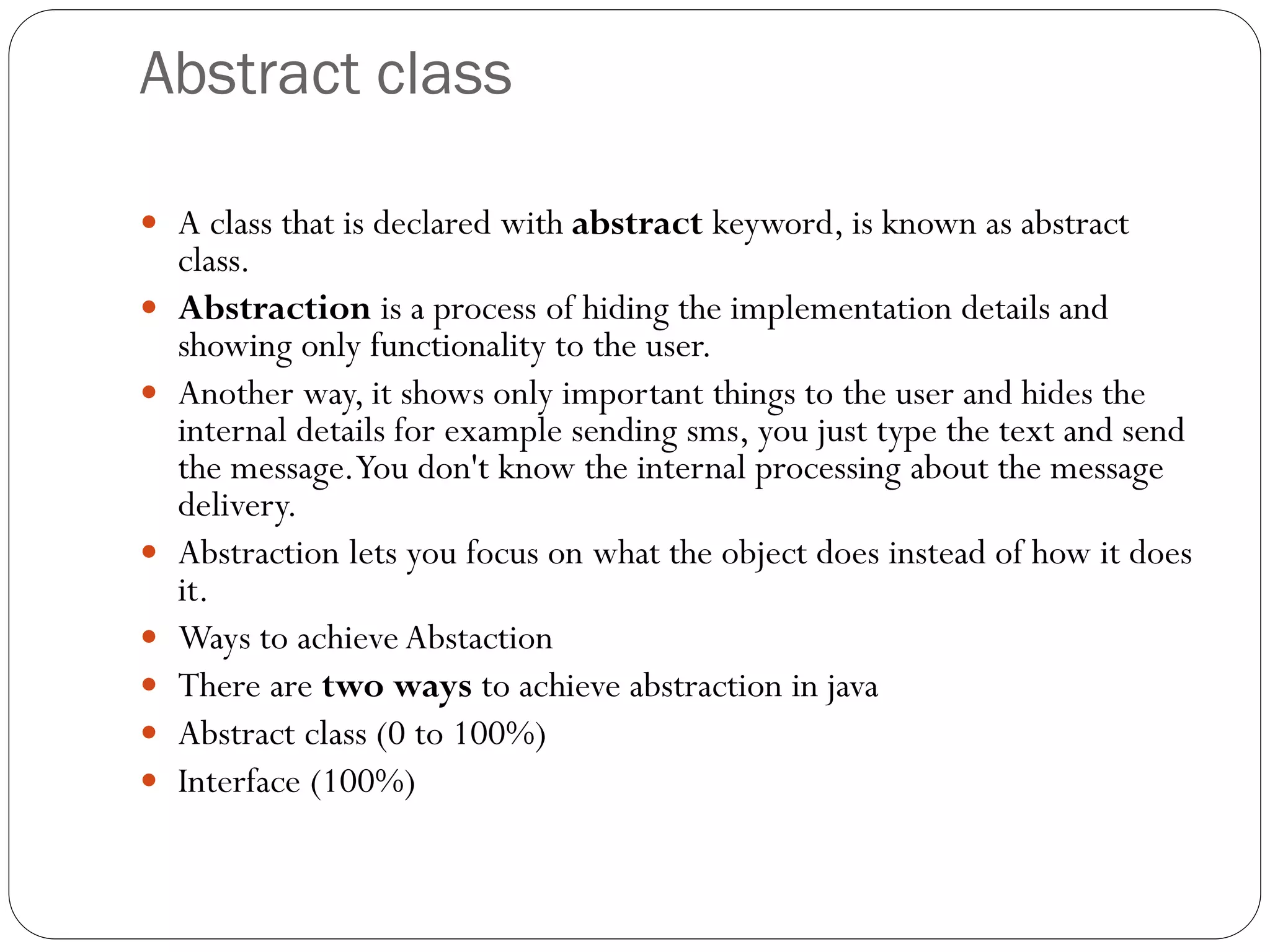 Abstract class
 A class that is declared with abstract keyword, is known as abstract
class.
 Abstraction is a process of hiding the implementation details and
showing only functionality to the user.
 Another way, it shows only important things to the user and hides the
internal details for example sending sms, you just type the text and send
the message.You don't know the internal processing about the message
delivery.
 Abstraction lets you focus on what the object does instead of how it does
it.
 Ways to achieve Abstaction
 There are two ways to achieve abstraction in java
 Abstract class (0 to 100%)
 Interface (100%)
 