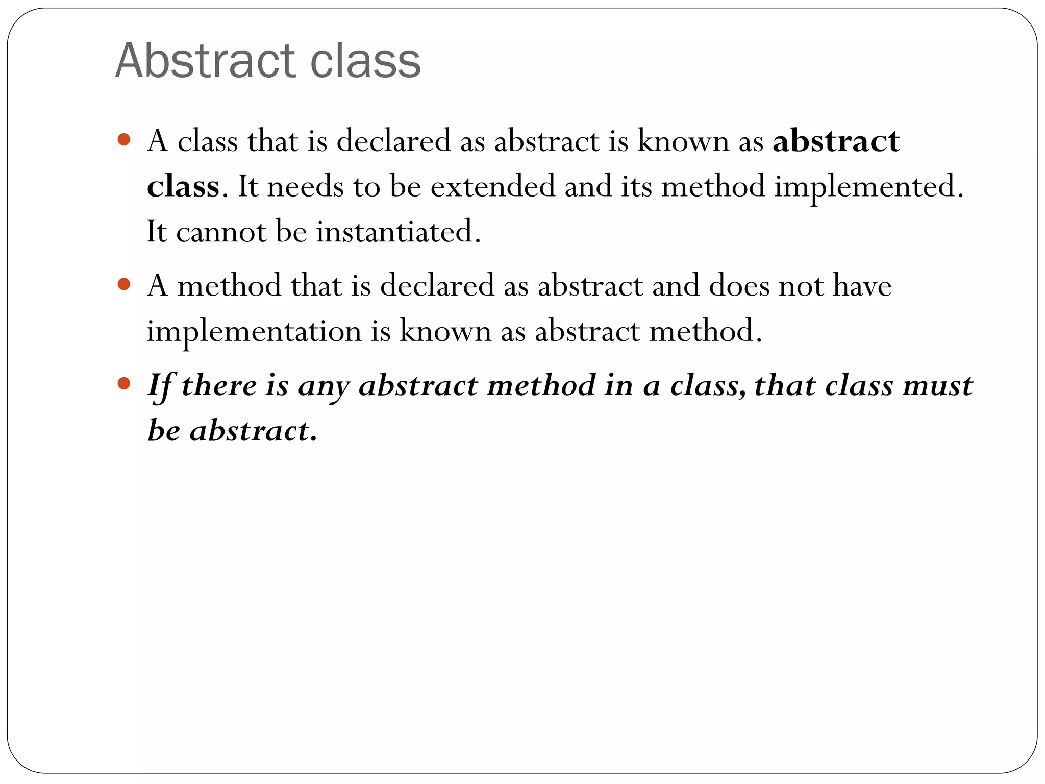 Abstract class
 A class that is declared as abstract is known as abstract
class. It needs to be extended and its method implemented.
It cannot be instantiated.
 A method that is declared as abstract and does not have
implementation is known as abstract method.
 If there is any abstract method in a class,that class must
be abstract.
 