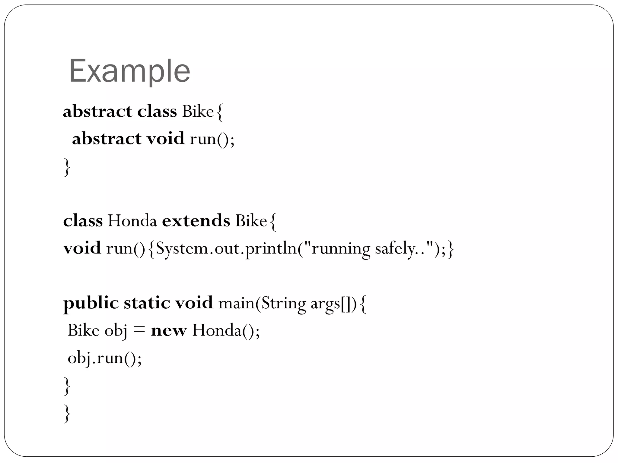 Example
abstract class Bike{
abstract void run();
}
class Honda extends Bike{
void run(){System.out.println("running safely..");}
public static void main(String args[]){
Bike obj = new Honda();
obj.run();
}
}
 