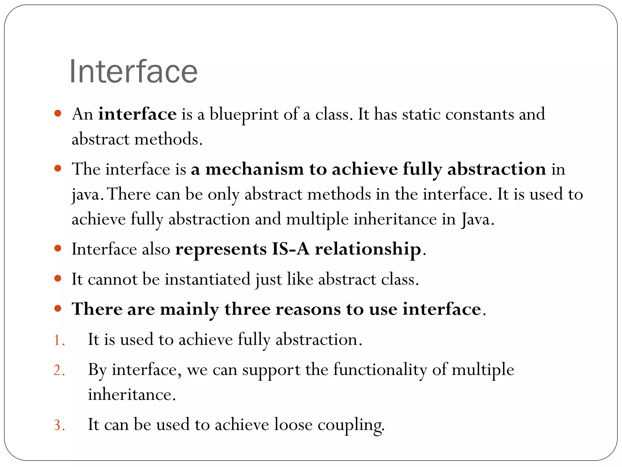 Interface
 An interface is a blueprint of a class. It has static constants and
abstract methods.
 The interface is a mechanism to achieve fully abstraction in
java.There can be only abstract methods in the interface. It is used to
achieve fully abstraction and multiple inheritance in Java.
 Interface also represents IS-A relationship.
 It cannot be instantiated just like abstract class.
 There are mainly three reasons to use interface.
1. It is used to achieve fully abstraction.
2. By interface, we can support the functionality of multiple
inheritance.
3. It can be used to achieve loose coupling.
 