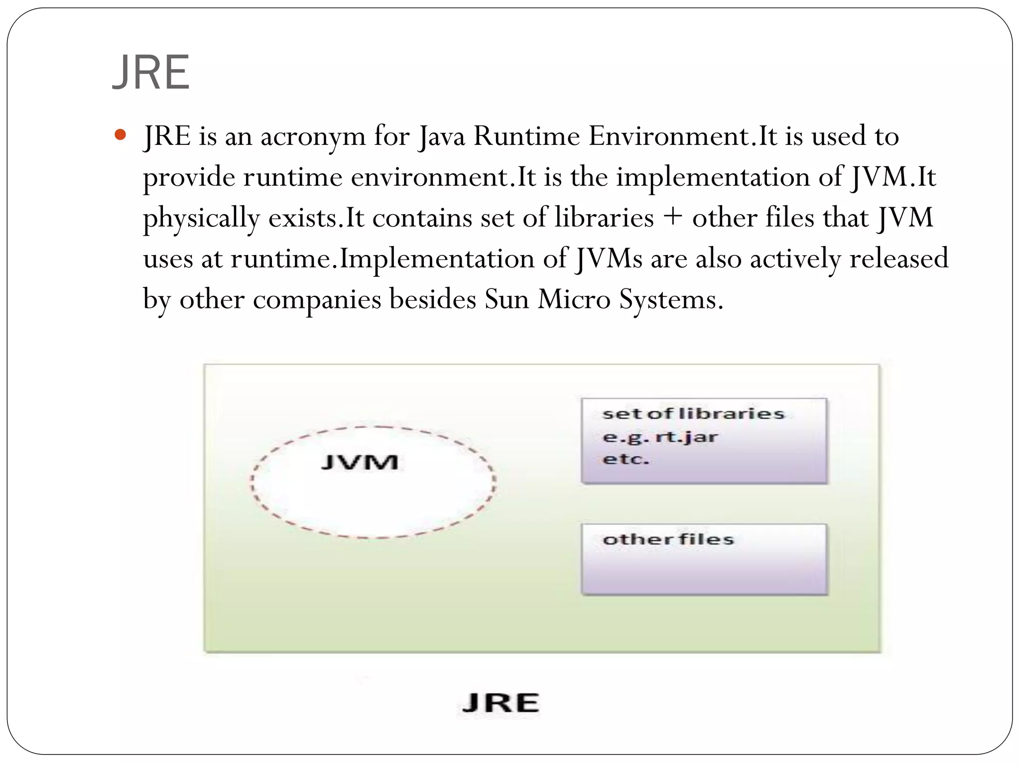 JRE
 JRE is an acronym for Java Runtime Environment.It is used to
provide runtime environment.It is the implementation of JVM.It
physically exists.It contains set of libraries + other files that JVM
uses at runtime.Implementation of JVMs are also actively released
by other companies besides Sun Micro Systems.
 