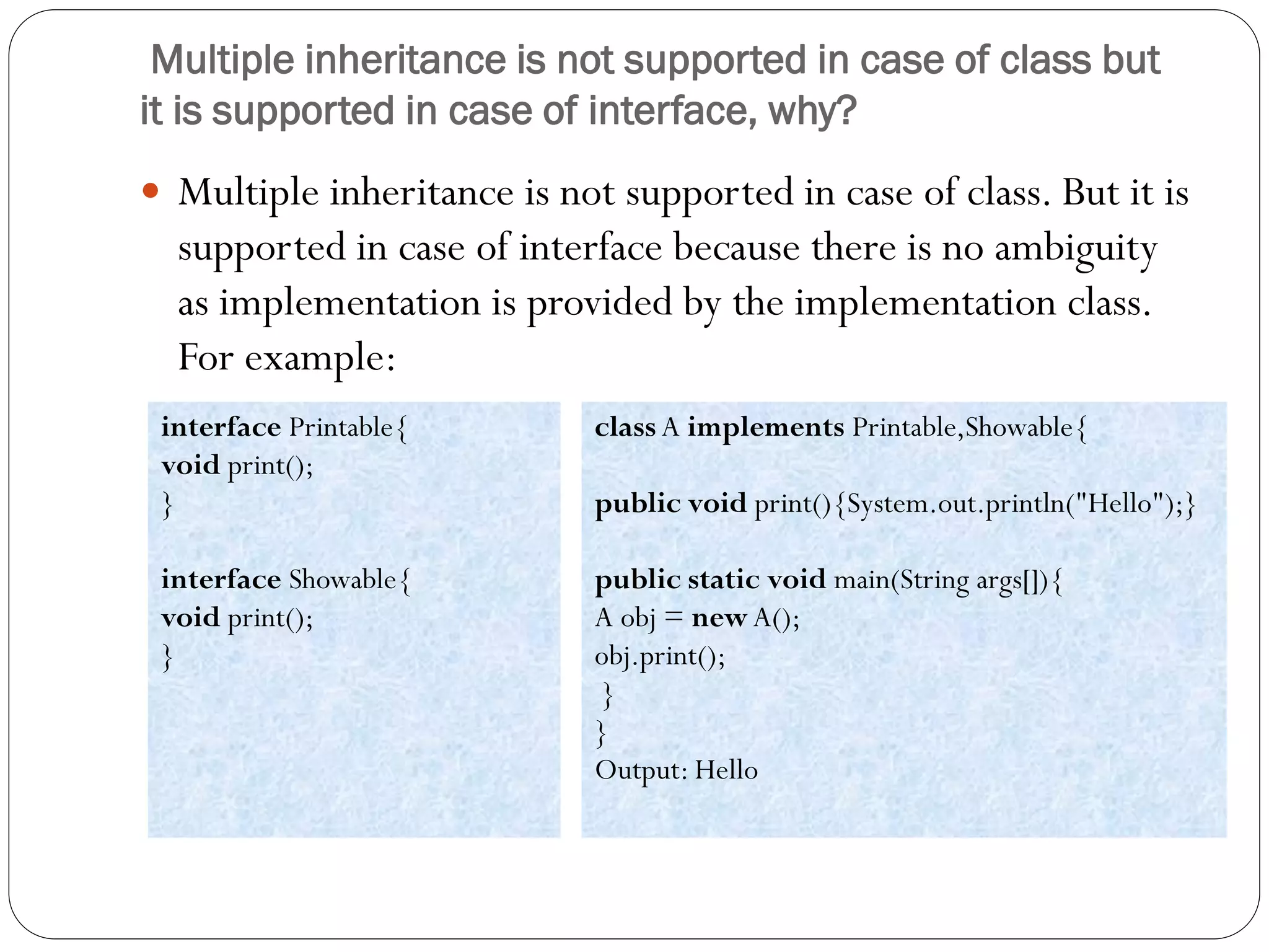 Multiple inheritance is not supported in case of class but
it is supported in case of interface, why?
 Multiple inheritance is not supported in case of class. But it is
supported in case of interface because there is no ambiguity
as implementation is provided by the implementation class.
For example:
interface Printable{
void print();
}
interface Showable{
void print();
}
class A implements Printable,Showable{
public void print(){System.out.println("Hello");}
public static void main(String args[]){
A obj = new A();
obj.print();
}
}
Output: Hello
 