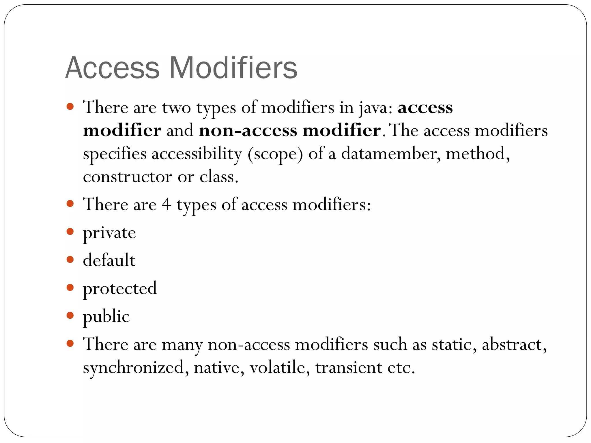Access Modifiers
 There are two types of modifiers in java: access
modifier and non-access modifier.The access modifiers
specifies accessibility (scope) of a datamember, method,
constructor or class.
 There are 4 types of access modifiers:
 private
 default
 protected
 public
 There are many non-access modifiers such as static, abstract,
synchronized, native, volatile, transient etc.
 
