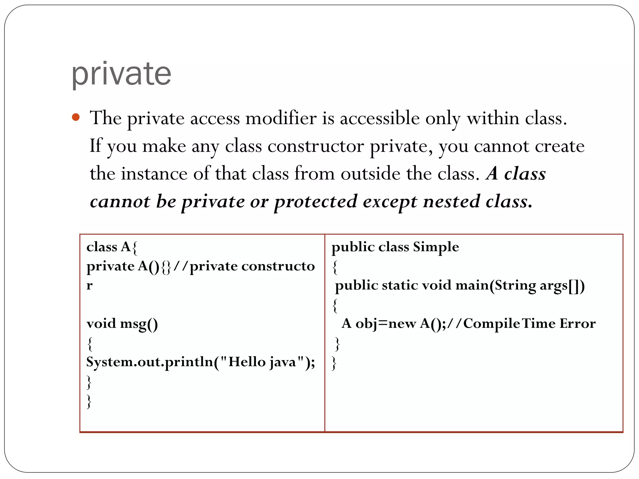 private
 The private access modifier is accessible only within class.
If you make any class constructor private, you cannot create
the instance of that class from outside the class. A class
cannot be private or protected except nested class.
class A{
private A(){}//private constructo
r
void msg()
{
System.out.println("Hello java");
}
}
public class Simple
{
public static void main(String args[])
{
A obj=new A();//CompileTime Error
}
}
 