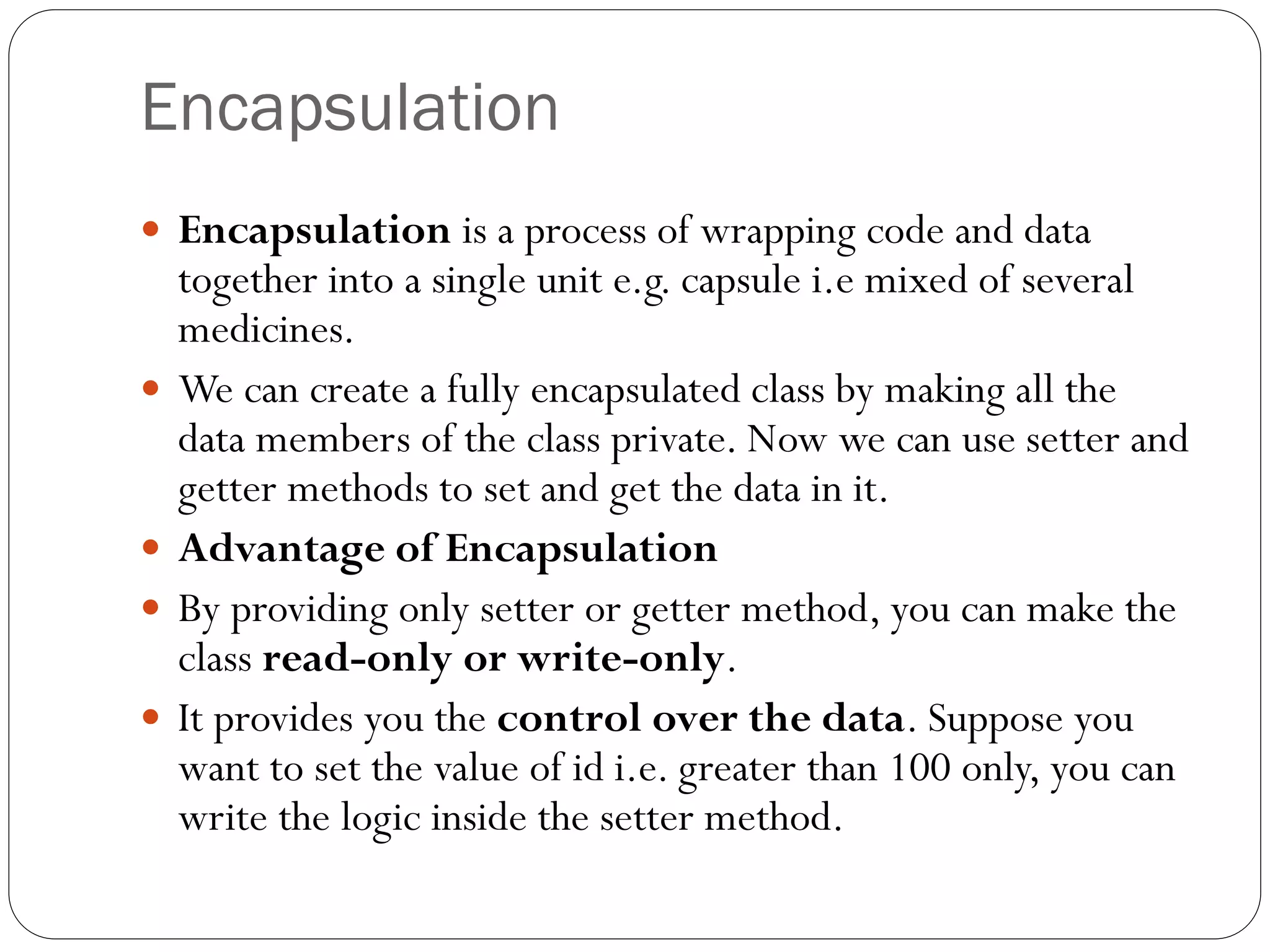 Encapsulation
 Encapsulation is a process of wrapping code and data
together into a single unit e.g. capsule i.e mixed of several
medicines.
 We can create a fully encapsulated class by making all the
data members of the class private. Now we can use setter and
getter methods to set and get the data in it.
 Advantage of Encapsulation
 By providing only setter or getter method, you can make the
class read-only or write-only.
 It provides you the control over the data. Suppose you
want to set the value of id i.e. greater than 100 only, you can
write the logic inside the setter method.
 