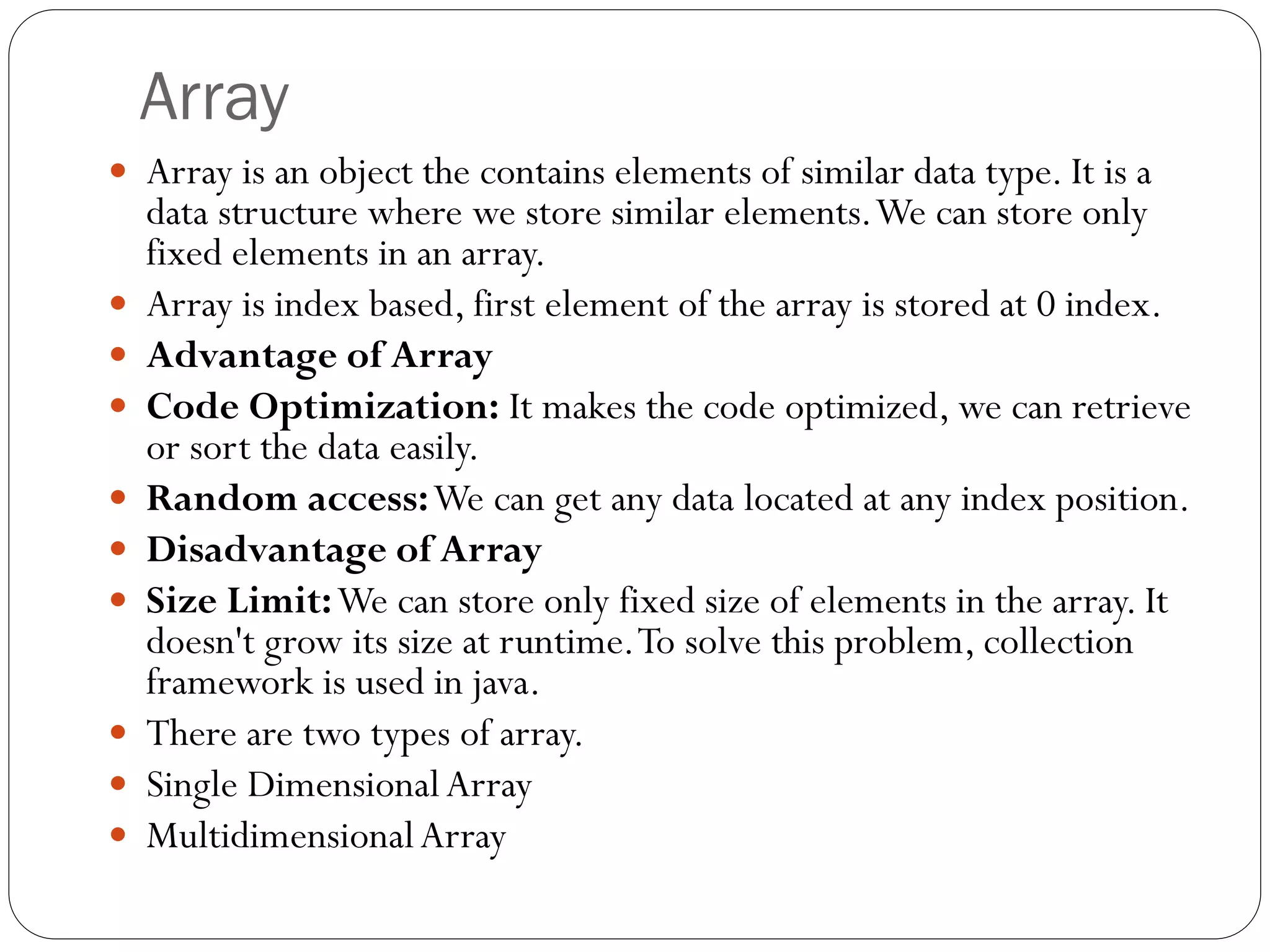 Array
 Array is an object the contains elements of similar data type. It is a
data structure where we store similar elements.We can store only
fixed elements in an array.
 Array is index based, first element of the array is stored at 0 index.
 Advantage of Array
 Code Optimization: It makes the code optimized, we can retrieve
or sort the data easily.
 Random access:We can get any data located at any index position.
 Disadvantage of Array
 Size Limit:We can store only fixed size of elements in the array. It
doesn't grow its size at runtime.To solve this problem, collection
framework is used in java.
 There are two types of array.
 Single DimensionalArray
 MultidimensionalArray
 