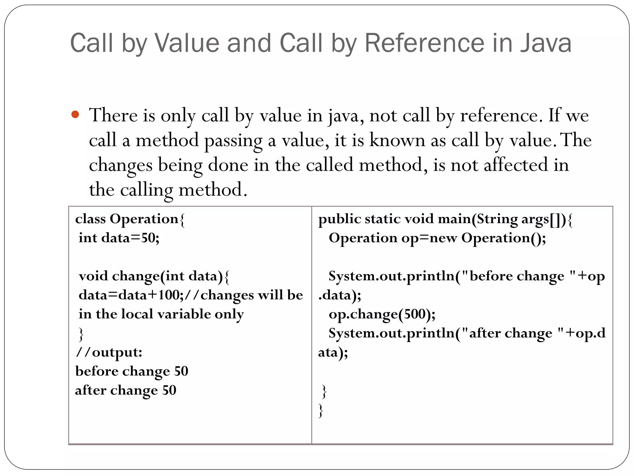 Call by Value and Call by Reference in Java
 There is only call by value in java, not call by reference. If we
call a method passing a value, it is known as call by value.The
changes being done in the called method, is not affected in
the calling method.
class Operation{
int data=50;
void change(int data){
data=data+100;//changes will be
in the local variable only
}
//output:
before change 50
after change 50
public static void main(String args[]){
Operation op=new Operation();
System.out.println("before change "+op
.data);
op.change(500);
System.out.println("after change "+op.d
ata);
}
}
 