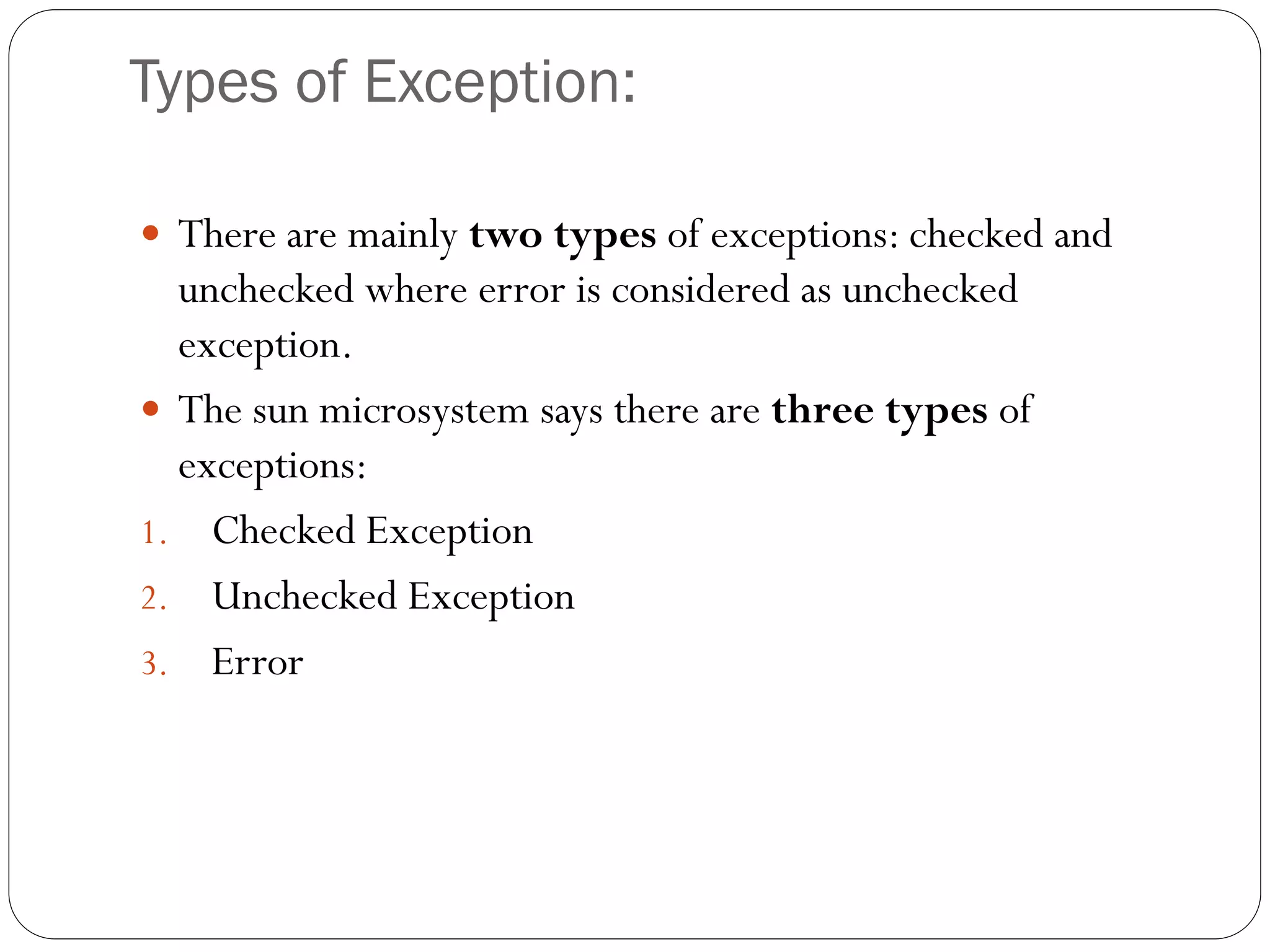 Types of Exception:
 There are mainly two types of exceptions: checked and
unchecked where error is considered as unchecked
exception.
 The sun microsystem says there are three types of
exceptions:
1. Checked Exception
2. Unchecked Exception
3. Error
 