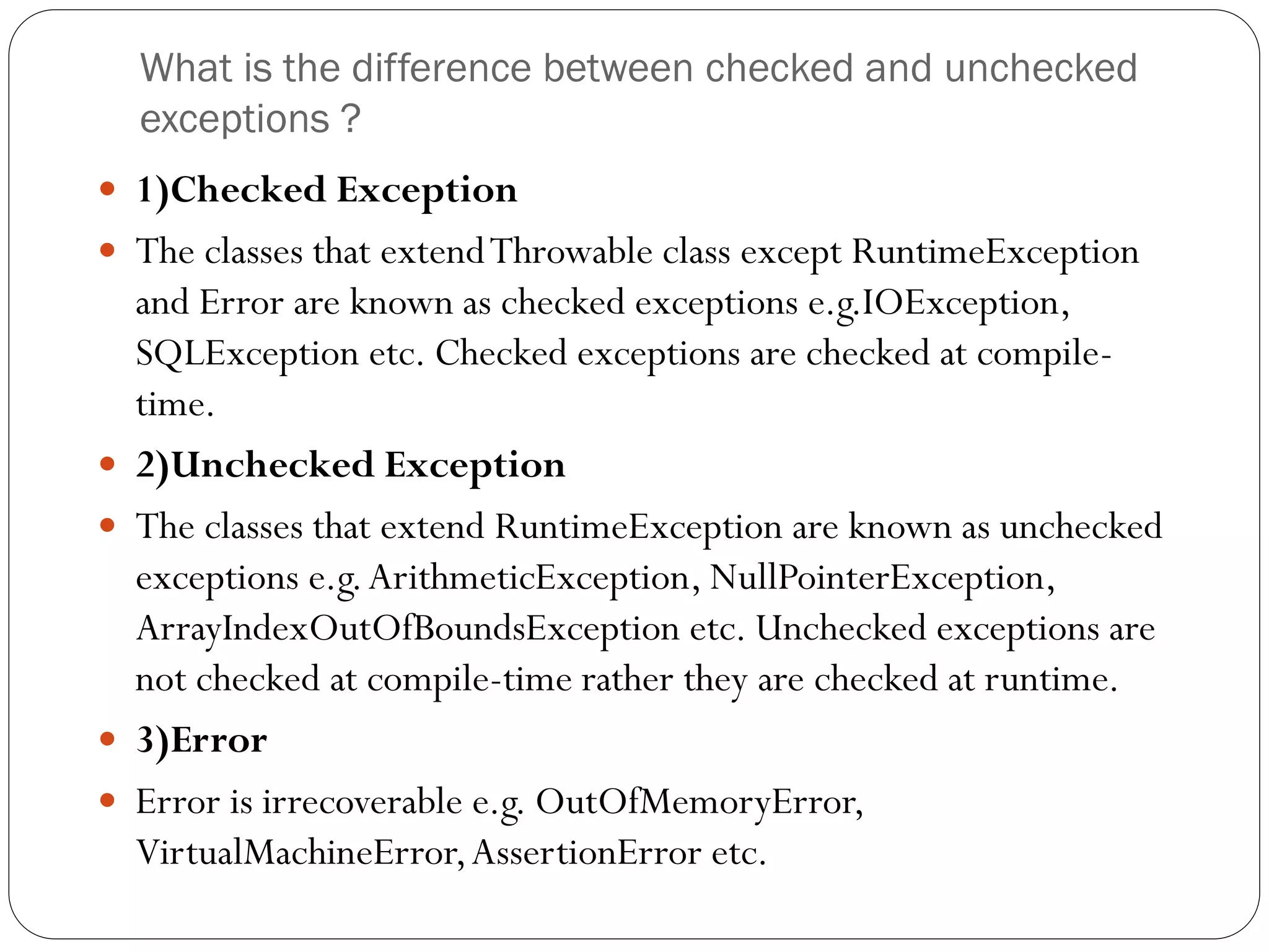 What is the difference between checked and unchecked
exceptions ?
 1)Checked Exception
 The classes that extendThrowable class except RuntimeException
and Error are known as checked exceptions e.g.IOException,
SQLException etc. Checked exceptions are checked at compile-
time.
 2)Unchecked Exception
 The classes that extend RuntimeException are known as unchecked
exceptions e.g.ArithmeticException, NullPointerException,
ArrayIndexOutOfBoundsException etc. Unchecked exceptions are
not checked at compile-time rather they are checked at runtime.
 3)Error
 Error is irrecoverable e.g. OutOfMemoryError,
VirtualMachineError,AssertionError etc.
 