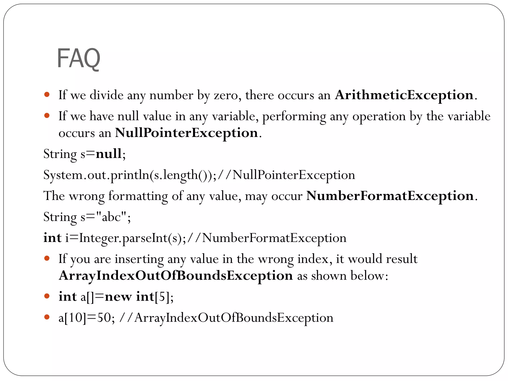 FAQ
 If we divide any number by zero, there occurs an ArithmeticException.
 If we have null value in any variable, performing any operation by the variable
occurs an NullPointerException.
String s=null;
System.out.println(s.length());//NullPointerException
The wrong formatting of any value, may occur NumberFormatException.
String s="abc";
int i=Integer.parseInt(s);//NumberFormatException
 If you are inserting any value in the wrong index, it would result
ArrayIndexOutOfBoundsException as shown below:
 int a[]=new int[5];
 a[10]=50; //ArrayIndexOutOfBoundsException
 