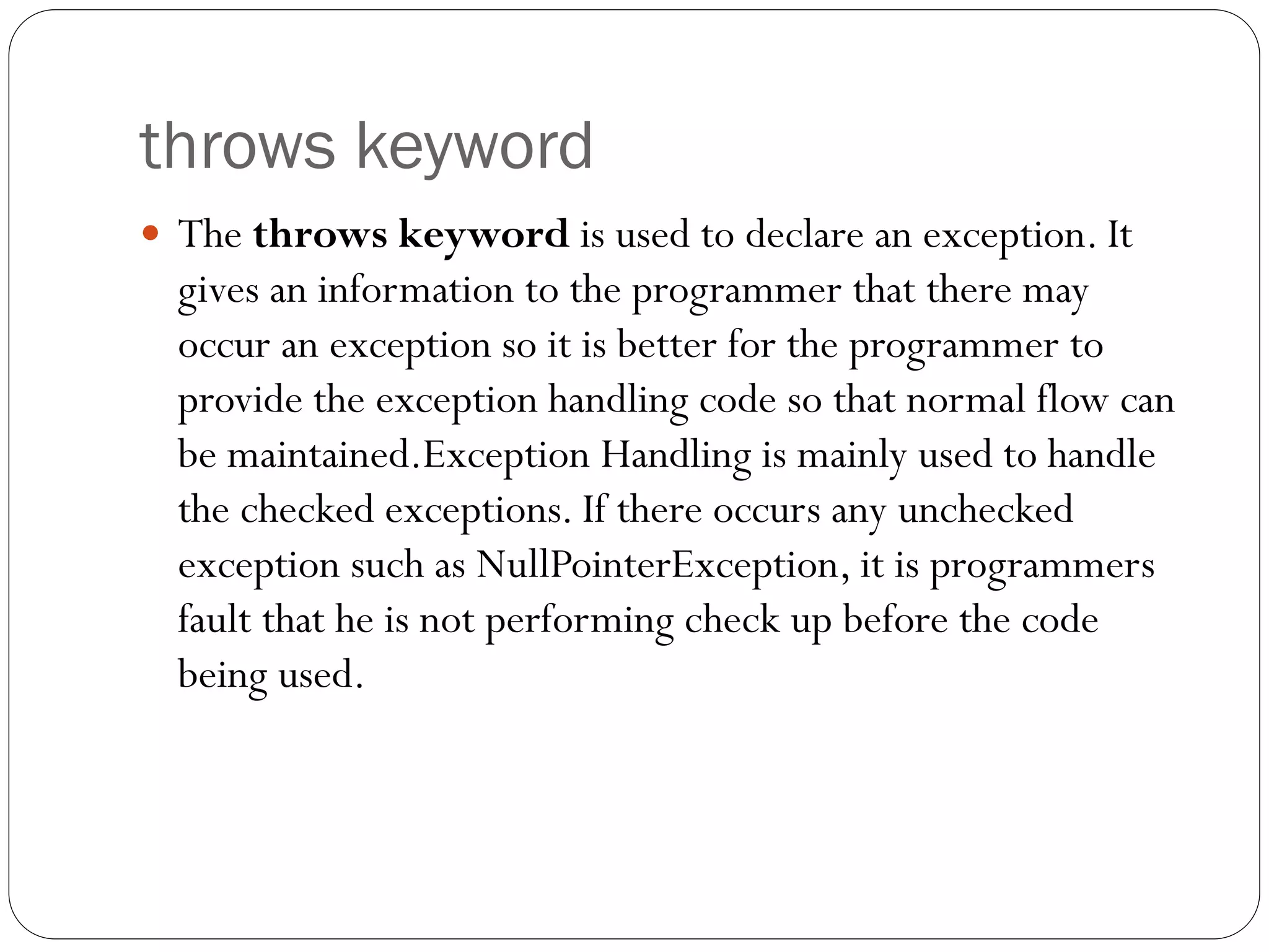 throws keyword
 The throws keyword is used to declare an exception. It
gives an information to the programmer that there may
occur an exception so it is better for the programmer to
provide the exception handling code so that normal flow can
be maintained.Exception Handling is mainly used to handle
the checked exceptions. If there occurs any unchecked
exception such as NullPointerException, it is programmers
fault that he is not performing check up before the code
being used.
 