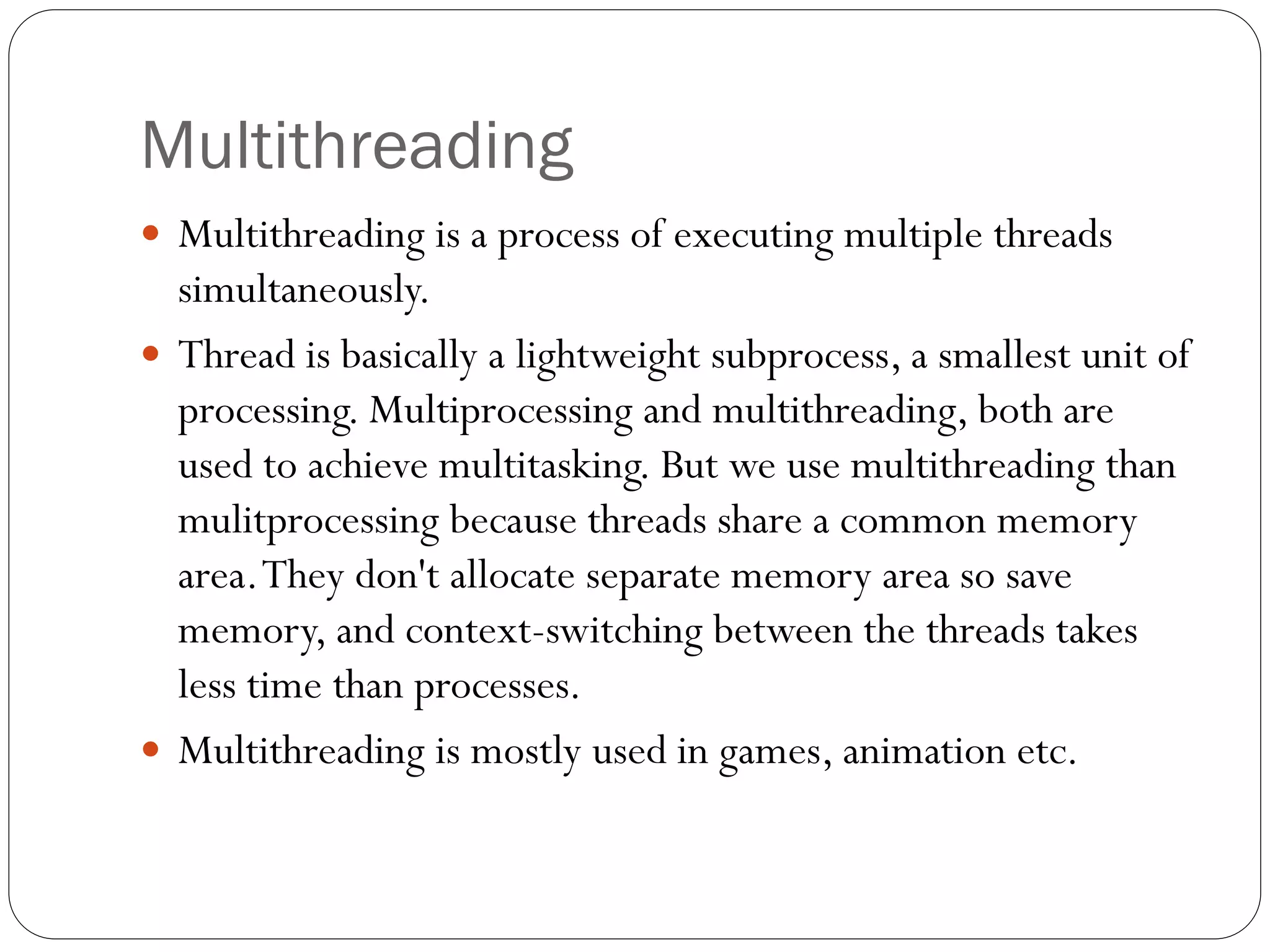 Multithreading
 Multithreading is a process of executing multiple threads
simultaneously.
 Thread is basically a lightweight subprocess, a smallest unit of
processing. Multiprocessing and multithreading, both are
used to achieve multitasking. But we use multithreading than
mulitprocessing because threads share a common memory
area.They don't allocate separate memory area so save
memory, and context-switching between the threads takes
less time than processes.
 Multithreading is mostly used in games, animation etc.
 
