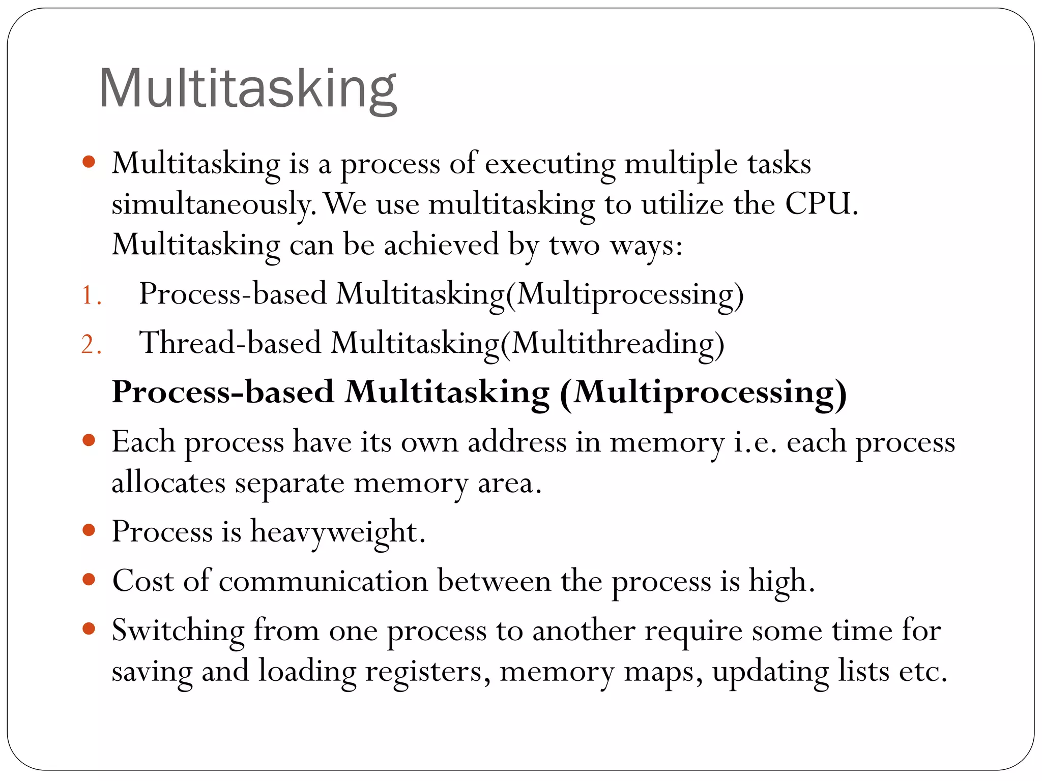 Multitasking
 Multitasking is a process of executing multiple tasks
simultaneously.We use multitasking to utilize the CPU.
Multitasking can be achieved by two ways:
1. Process-based Multitasking(Multiprocessing)
2. Thread-based Multitasking(Multithreading)
Process-based Multitasking (Multiprocessing)
 Each process have its own address in memory i.e. each process
allocates separate memory area.
 Process is heavyweight.
 Cost of communication between the process is high.
 Switching from one process to another require some time for
saving and loading registers, memory maps, updating lists etc.
 