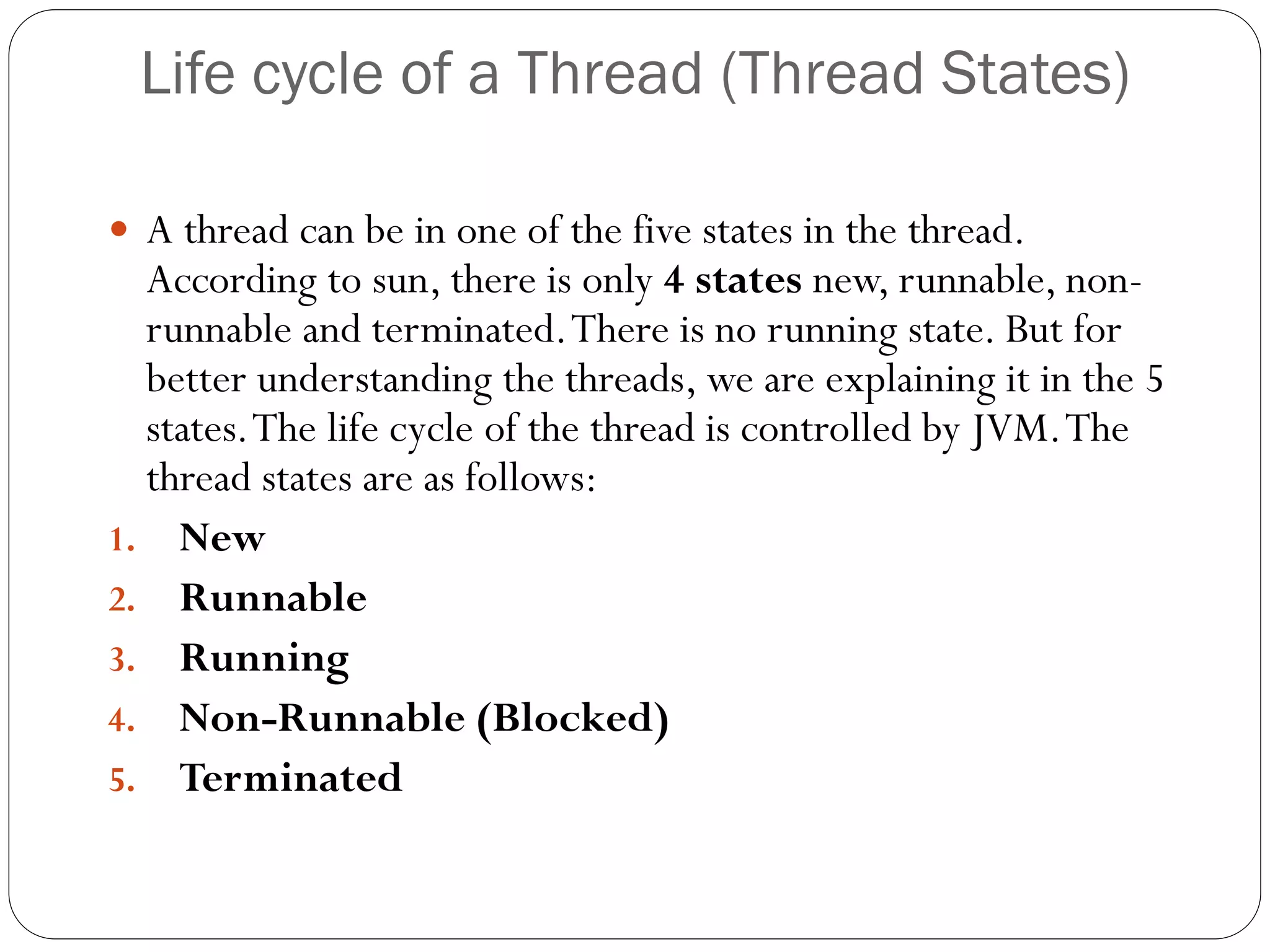 Life cycle of a Thread (Thread States)
 A thread can be in one of the five states in the thread.
According to sun, there is only 4 states new, runnable, non-
runnable and terminated.There is no running state. But for
better understanding the threads, we are explaining it in the 5
states.The life cycle of the thread is controlled by JVM.The
thread states are as follows:
1. New
2. Runnable
3. Running
4. Non-Runnable (Blocked)
5. Terminated
 