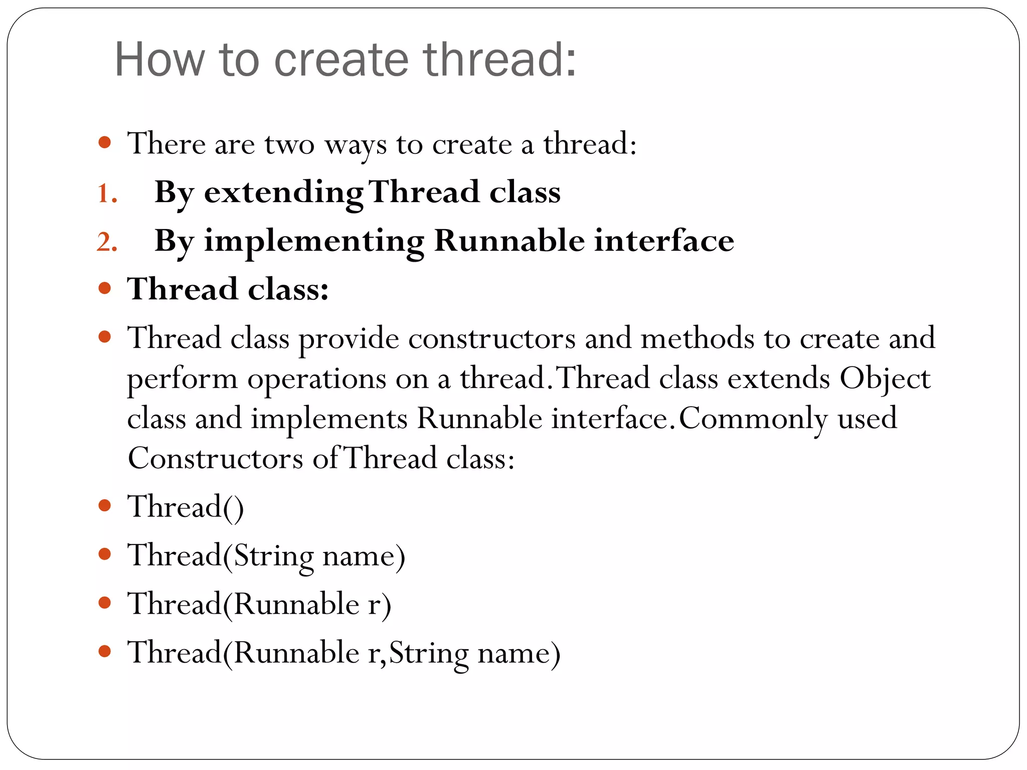 How to create thread:
 There are two ways to create a thread:
1. By extendingThread class
2. By implementing Runnable interface
 Thread class:
 Thread class provide constructors and methods to create and
perform operations on a thread.Thread class extends Object
class and implements Runnable interface.Commonly used
Constructors ofThread class:
 Thread()
 Thread(String name)
 Thread(Runnable r)
 Thread(Runnable r,String name)
 