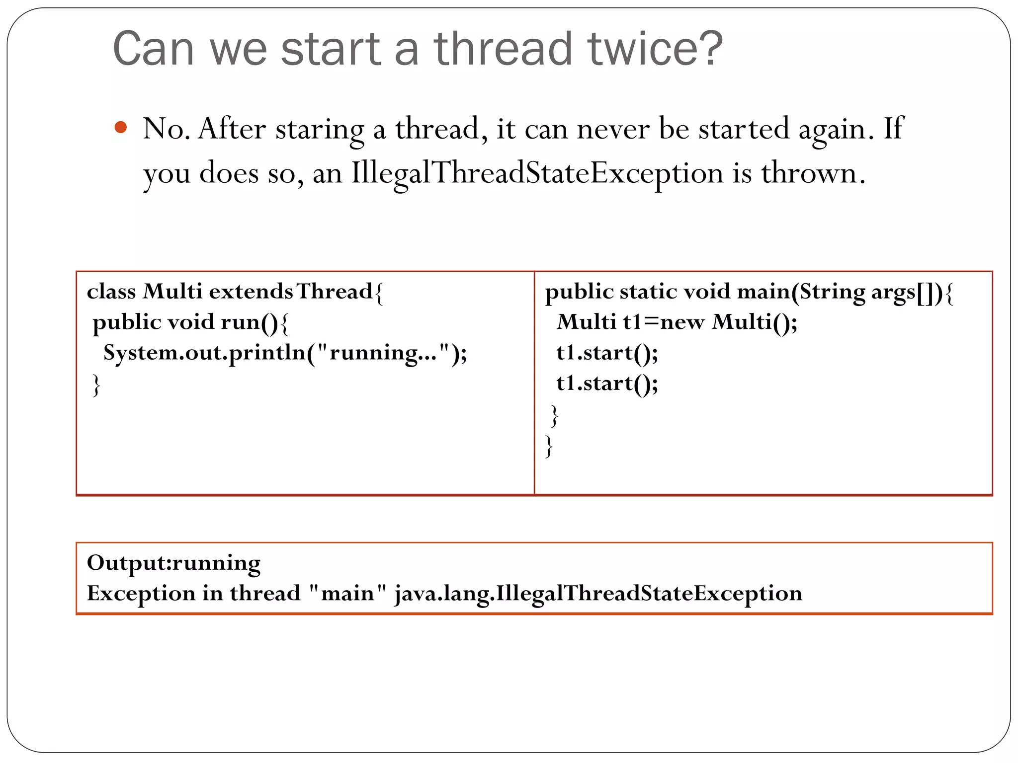 Can we start a thread twice?
 No.After staring a thread, it can never be started again. If
you does so, an IllegalThreadStateException is thrown.
class Multi extendsThread{
public void run(){
System.out.println("running...");
}
public static void main(String args[]){
Multi t1=new Multi();
t1.start();
t1.start();
}
}
Output:running
Exception in thread "main" java.lang.IllegalThreadStateException
 