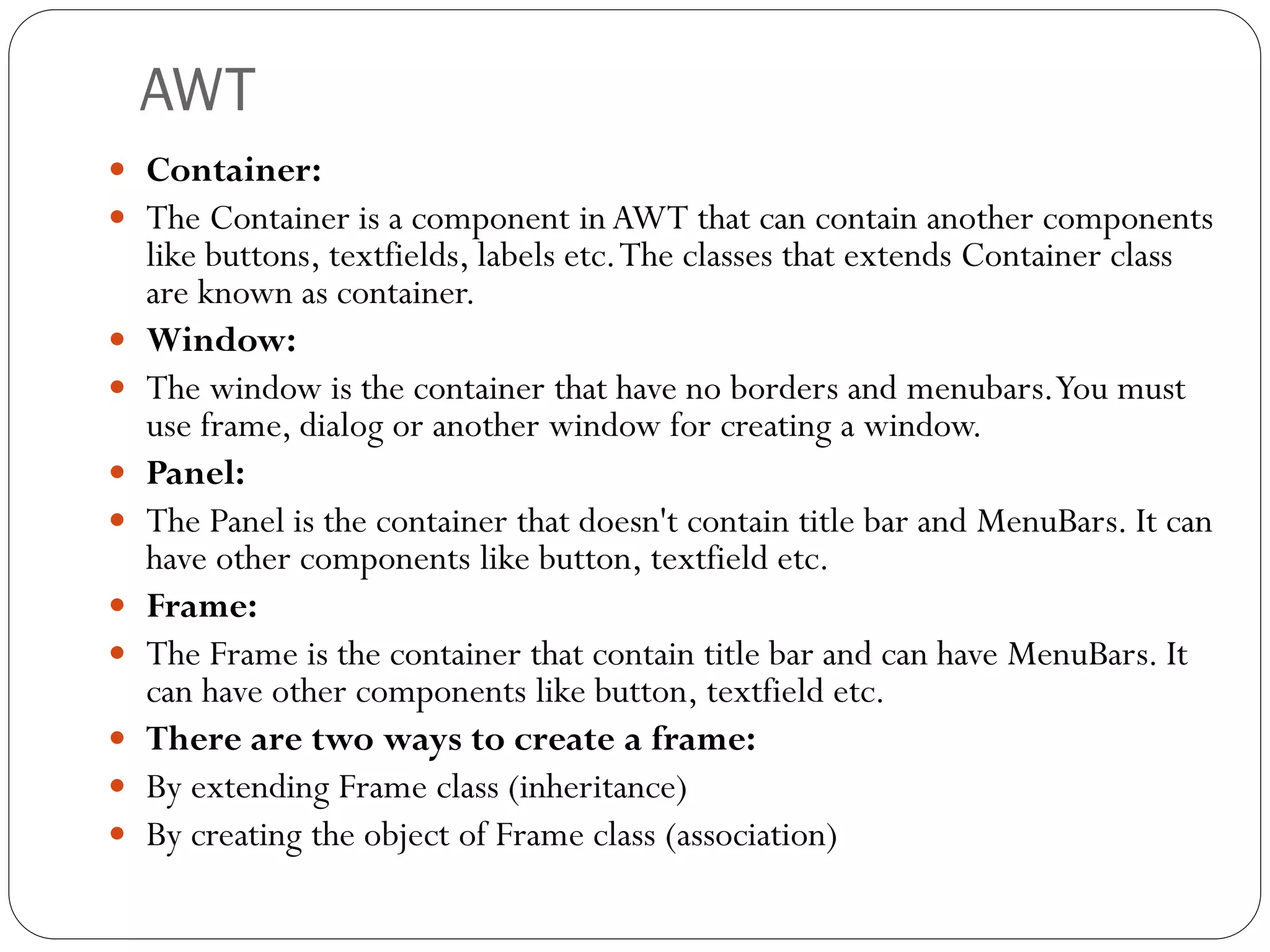 AWT
 Container:
 The Container is a component in AWT that can contain another components
like buttons, textfields, labels etc.The classes that extends Container class
are known as container.
 Window:
 The window is the container that have no borders and menubars.You must
use frame, dialog or another window for creating a window.
 Panel:
 The Panel is the container that doesn't contain title bar and MenuBars. It can
have other components like button, textfield etc.
 Frame:
 The Frame is the container that contain title bar and can have MenuBars. It
can have other components like button, textfield etc.
 There are two ways to create a frame:
 By extending Frame class (inheritance)
 By creating the object of Frame class (association)
 