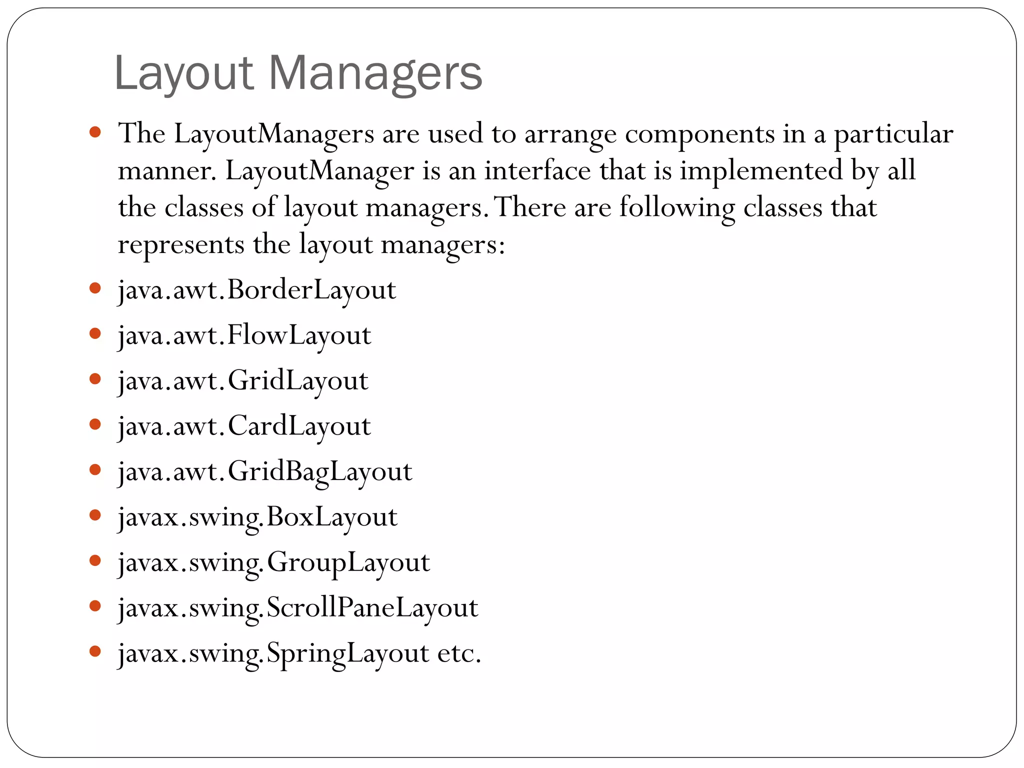 Layout Managers
 The LayoutManagers are used to arrange components in a particular
manner. LayoutManager is an interface that is implemented by all
the classes of layout managers.There are following classes that
represents the layout managers:
 java.awt.BorderLayout
 java.awt.FlowLayout
 java.awt.GridLayout
 java.awt.CardLayout
 java.awt.GridBagLayout
 javax.swing.BoxLayout
 javax.swing.GroupLayout
 javax.swing.ScrollPaneLayout
 javax.swing.SpringLayout etc.
 