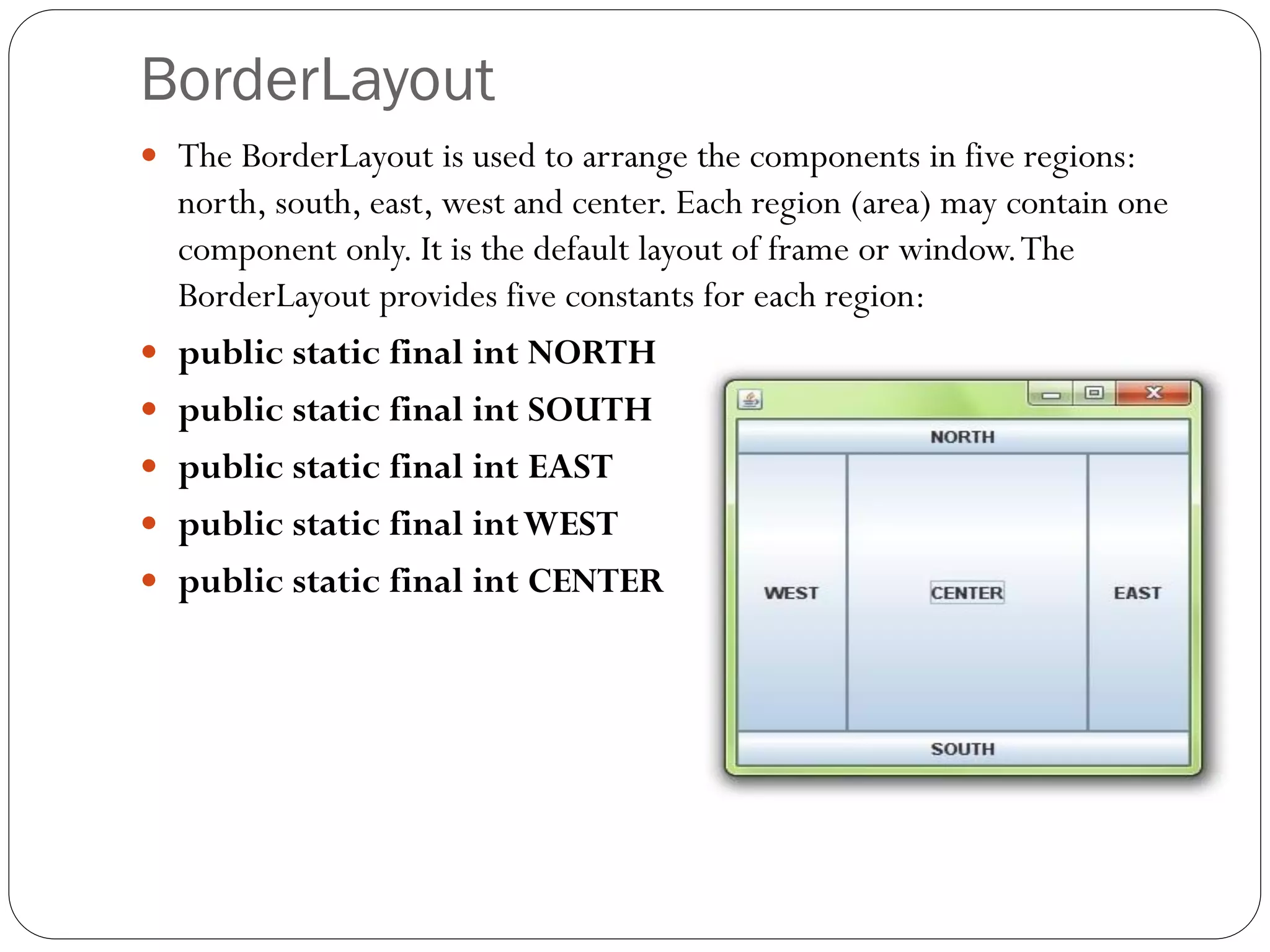 BorderLayout
 The BorderLayout is used to arrange the components in five regions:
north, south, east, west and center. Each region (area) may contain one
component only. It is the default layout of frame or window.The
BorderLayout provides five constants for each region:
 public static final int NORTH
 public static final int SOUTH
 public static final int EAST
 public static final intWEST
 public static final int CENTER
 