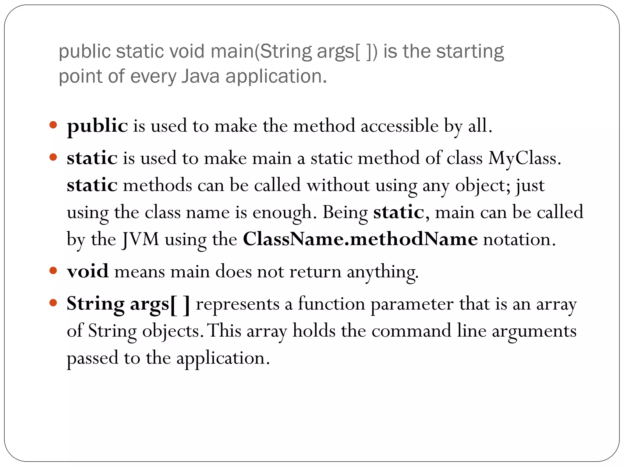 public static void main(String args[ ]) is the starting
point of every Java application.
 public is used to make the method accessible by all.
 static is used to make main a static method of class MyClass.
static methods can be called without using any object; just
using the class name is enough. Being static, main can be called
by the JVM using the ClassName.methodName notation.
 void means main does not return anything.
 String args[ ] represents a function parameter that is an array
of String objects.This array holds the command line arguments
passed to the application.
 